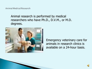 Animal research is performed by medical researchers who have Ph.D., D.V.M., or M.D. degrees. Emergency veterinary care for animals in research clinics is available on a 24-hour basis. 