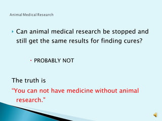 Can animal medical research be stopped and still get the same results for finding cures?  PROBABLY NOT The truth is  “ You can not have medicine without animal research." 