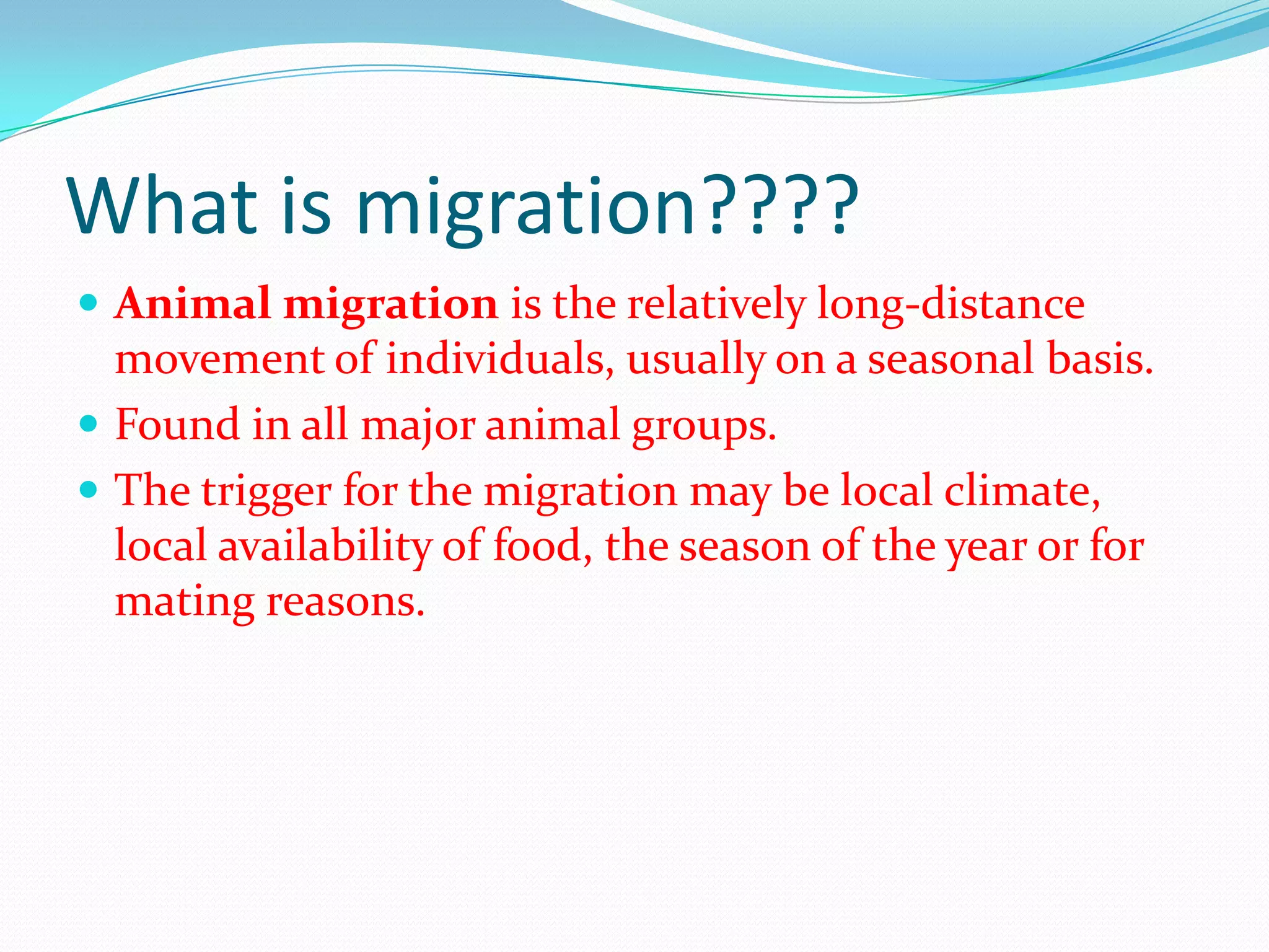 What is migration????
 Animal migration is the relatively long-distance
movement of individuals, usually on a seasonal basis.
 Found in all major animal groups.
 The trigger for the migration may be local climate,
local availability of food, the season of the year or for
mating reasons.
 