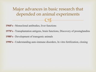 
1960's - Monoclonal antibodies, liver functions
1970's - Transplantation antigens, brain functions, Discovery of prostaglandins
1980's - Development of transgenic animals
1990's - Understanding auto-immune disorders, In vitro fertilization, cloning
Major advances in basic research that
depended on animal experiments
 