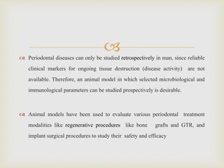  Periodontal diseases can only be studied retrospectively in man, since reliable
clinical markers for ongoing tissue destruction (disease activity) are not
available. Therefore, an animal model in which selected microbiological and
immunological parameters can be studied prospectively is desirable.
 Animal models have been used to evaluate various periodontal treatment
modalities like regenerative procedures like bone grafts and GTR, and
implant surgical procedures to study their safety and efficacy
 