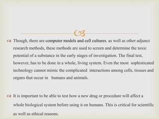  Though, there are computer models and cell cultures, as well as other adjunct
research methods, these methods are used to screen and determine the toxic
potential of a substance in the early stages of investigation. The final test,
however, has to be done in a whole, living system. Even the most sophisticated
technology cannot mimic the complicated interactions among cells, tissues and
organs that occur in humans and animals.
 It is important to be able to test how a new drug or procedure will affect a
whole biological system before using it on humans. This is critical for scientific
as well as ethical reasons.
 
