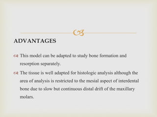 
ADVANTAGES
 This model can be adapted to study bone formation and
resorption separately.
 The tissue is well adapted for histologic analysis although the
area of analysis is restricted to the mesial aspect of interdental
bone due to slow but continuous distal drift of the maxillary
molars.
 