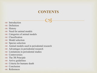  Introduction
 Definition
 History
 Need for animal models
 Categories of animal models
 Classification
 Model selection
 Species selection
 Animal models used in periodontal research
 Advantages in periodontal research
 Limitations in periodontal studies
 Controversies
 The 3R Principle
 Arrive guidelines
 Criteria for humane death
 Conclusion
 References
CONTENTS
 
