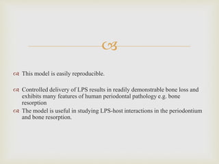 
 This model is easily reproducible.
 Controlled delivery of LPS results in readily demonstrable bone loss and
exhibits many features of human periodontal pathology e.g. bone
resorption
 The model is useful in studying LPS-host interactions in the periodontium
and bone resorption.
 
