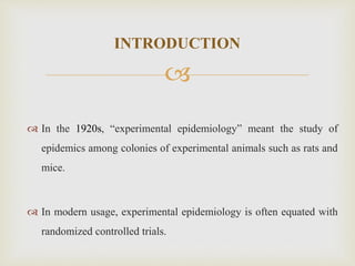 
INTRODUCTION
 In the 1920s, “experimental epidemiology” meant the study of
epidemics among colonies of experimental animals such as rats and
mice.
 In modern usage, experimental epidemiology is often equated with
randomized controlled trials.
 