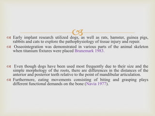  Early implant research utilized dogs, as well as rats, hamster, guinea pigs,
rabbits and cats to explore the pathophysiology of tissue injury and repair.
 Osseointegration was demonstrated in various parts of the animal skeleton
when titanium fixtures were placed Branemark 1983.
 Even though dogs have been used most frequently due to their size and the
simple morphology of the roots, there are differences in the distances of the
anterior and posterior teeth relative to the point of mandibular articulation.
 Furthermore, eating movements consisting of biting and grasping plays
different functional demands on the bone (Navia 1977).
 