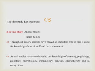 1.In Vitro study-Lab specimens.
2.In Vivo study -Animal models
-Human beings
 Throughout history animals have played an important role in men’s quest
for knowledge about himself and the environment.
 Animal studies have contributed to our knowledge of anatomy, physiology,
pathology, microbiology, immunology, genetics, chemotherapy and so
many others.
 
