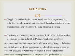  Weggler in 1983 defined an animal model as a living organism with an
inherited, naturally acquired, or induced pathological process that in one or
more respects closely resembles the same phenomenon in men.
 The institute of laboratory animal resources(ILAR) of the NationalAcademy
of Sciences adopted and modified Weggler’s definition as follows:
An animal model is a living organism in which normative biology or behaviour
can be studied, or in which a spontaneous or induced pathological process can
be investigated, and in which the phenomenon in one or more respects
resembles the same phenomenon in humans or other species of animal.
DEFINITION
 