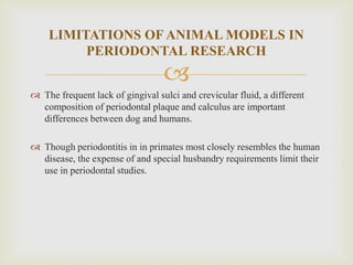 
 The frequent lack of gingival sulci and crevicular fluid, a different
composition of periodontal plaque and calculus are important
differences between dog and humans.
 Though periodontitis in in primates most closely resembles the human
disease, the expense of and special husbandry requirements limit their
use in periodontal studies.
LIMITATIONS OF ANIMAL MODELS IN
PERIODONTAL RESEARCH
 