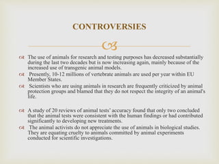 
 The use of animals for research and testing purposes has decreased substantially
during the last two decades but is now increasing again, mainly because of the
increased use of transgenic animal models.
 Presently, 10-12 millions of vertebrate animals are used per year within EU
Member States.
 Scientists who are using animals in research are frequently criticized by animal
protection groups and blamed that they do not respect the integrity of an animal's
life.
 A study of 20 reviews of animal tests’ accuracy found that only two concluded
that the animal tests were consistent with the human findings or had contributed
significantly to developing new treatments.
 The animal activists do not appreciate the use of animals in biological studies.
They are equating cruelty to animals committed by animal experiments
conducted for scientific investigations.
CONTROVERSIES
 