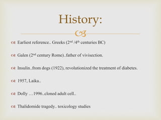
History:
 Earliest reference.. Greeks (2nd /4th centuries BC)
 Galen (2nd century Rome)..father of vivisection.
 Insulin..from dogs (1922), revolutionized the treatment of diabetes.
 1957, Laika..
 Dolly …1996..cloned adult cell..
 Thalidomide tragedy.. toxicology studies
 
