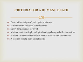 
 Death without signs of panic, pain or distress.
 Minimum time to loss of consciousness.
 Safety for personnel involved
 Minimal undesirable physiological and psychological effect on animal
 Minimal or no emotional effects on the observer and the operator
 A location remote from animal rooms
CRITERIA FOR A HUMANE DEATH
 