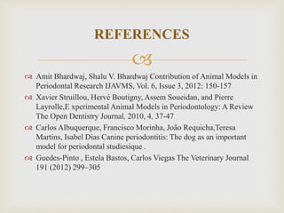 
 Amit Bhardwaj, Shalu V. Bhardwaj Contribution of Animal Models in
Periodontal Research IJAVMS, Vol. 6, Issue 3, 2012: 150-157
 Xavier Struillou, Hervé Boutigny, Assem Soueidan, and Pierre
Layrolle,E xperimental Animal Models in Periodontology: A Review
The Open Dentistry Journal, 2010, 4, 37-47
 Carlos Albuquerque, Francisco Morinha, João Requicha,Teresa
Martins, Isabel Dias Canine periodontitis: The dog as an important
model for periodontal studiesique .
 Guedes-Pinto , Estela Bastos, Carlos Viegas The Veterinary Journal
191 (2012) 299–305
REFERENCES
 