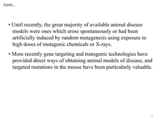 12
• Until recently, the great majority of available animal disease
models were ones which arose spontaneously or had been
artificially induced by random mutagenesis using exposure to
high doses of mutagenic chemicals or X-rays.
• More recently gene targeting and transgenic technologies have
provided direct ways of obtaining animal models of disease, and
targeted mutations in the mouse have been particularly valuable.
Conti…
 