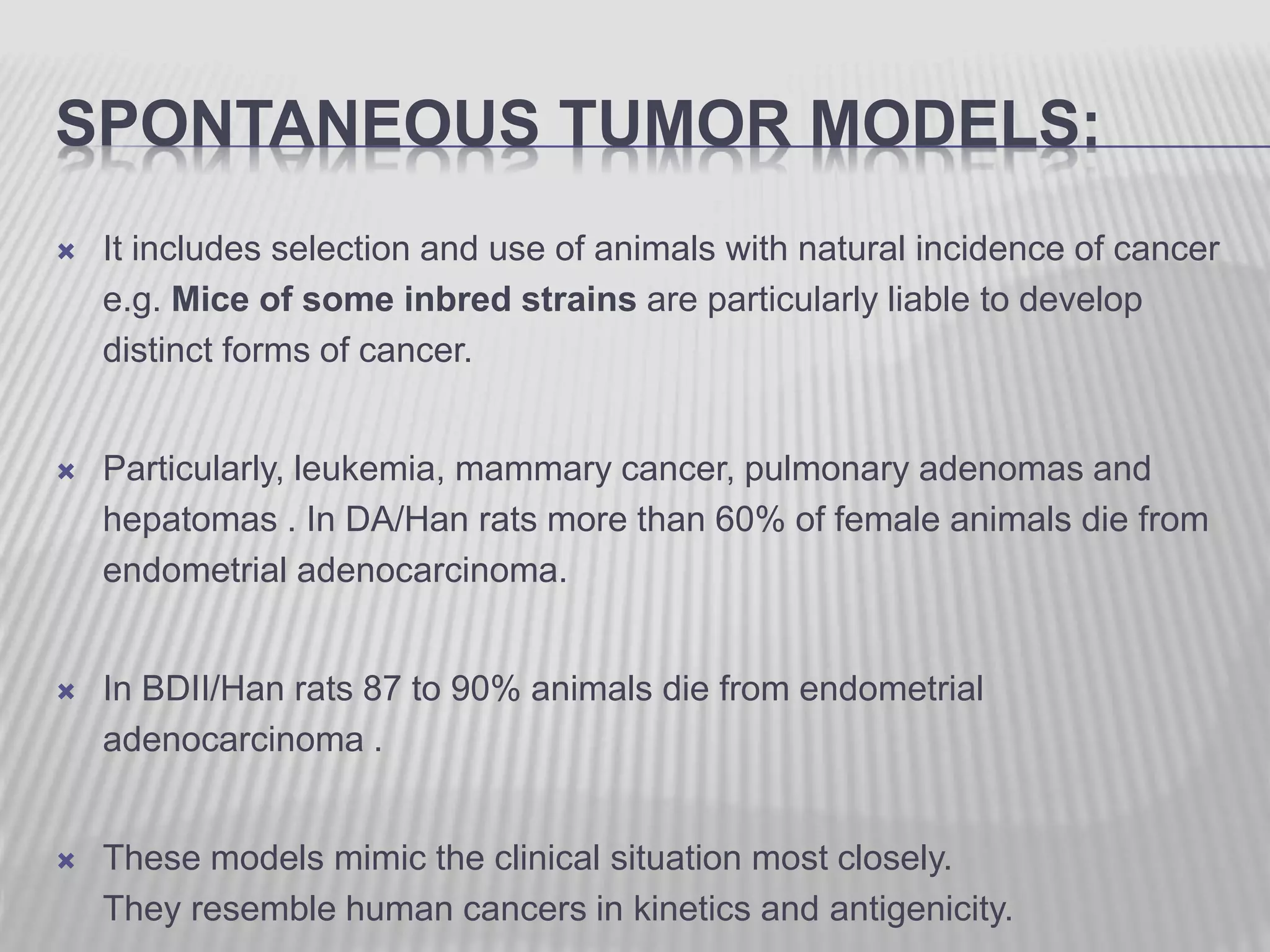 SPONTANEOUS TUMOR MODELS:
 It includes selection and use of animals with natural incidence of cancer
e.g. Mice of some inbred strains are particularly liable to develop
distinct forms of cancer.
 Particularly, leukemia, mammary cancer, pulmonary adenomas and
hepatomas . In DA/Han rats more than 60% of female animals die from
endometrial adenocarcinoma.
 In BDII/Han rats 87 to 90% animals die from endometrial
adenocarcinoma .
 These models mimic the clinical situation most closely.
They resemble human cancers in kinetics and antigenicity.
 