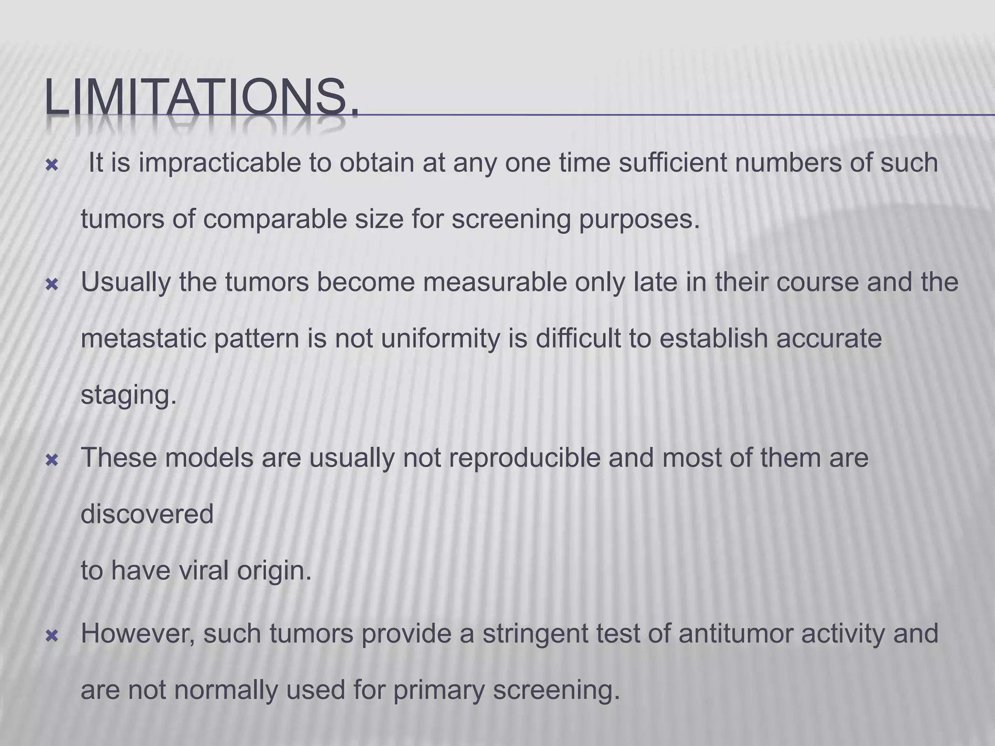 LIMITATIONS.
 It is impracticable to obtain at any one time sufficient numbers of such
tumors of comparable size for screening purposes.
 Usually the tumors become measurable only late in their course and the
metastatic pattern is not uniformity is difficult to establish accurate
staging.
 These models are usually not reproducible and most of them are
discovered
to have viral origin.
 However, such tumors provide a stringent test of antitumor activity and
are not normally used for primary screening.
 
