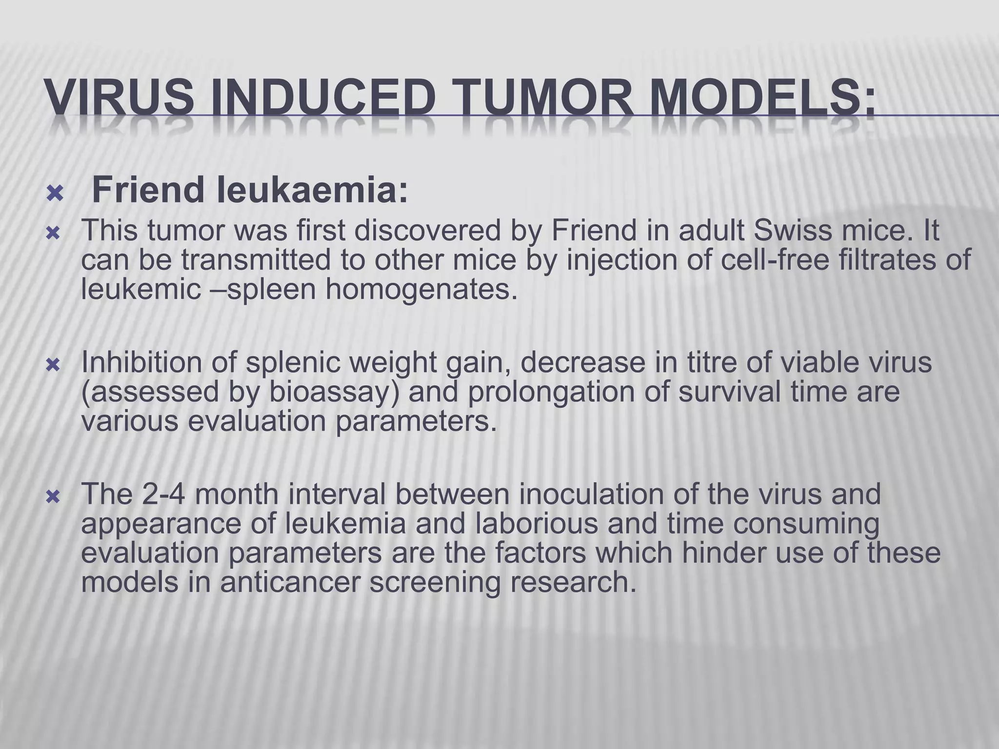 VIRUS INDUCED TUMOR MODELS:
 Friend leukaemia:
 This tumor was first discovered by Friend in adult Swiss mice. It
can be transmitted to other mice by injection of cell-free filtrates of
leukemic –spleen homogenates.
 Inhibition of splenic weight gain, decrease in titre of viable virus
(assessed by bioassay) and prolongation of survival time are
various evaluation parameters.
 The 2-4 month interval between inoculation of the virus and
appearance of leukemia and laborious and time consuming
evaluation parameters are the factors which hinder use of these
models in anticancer screening research.
 