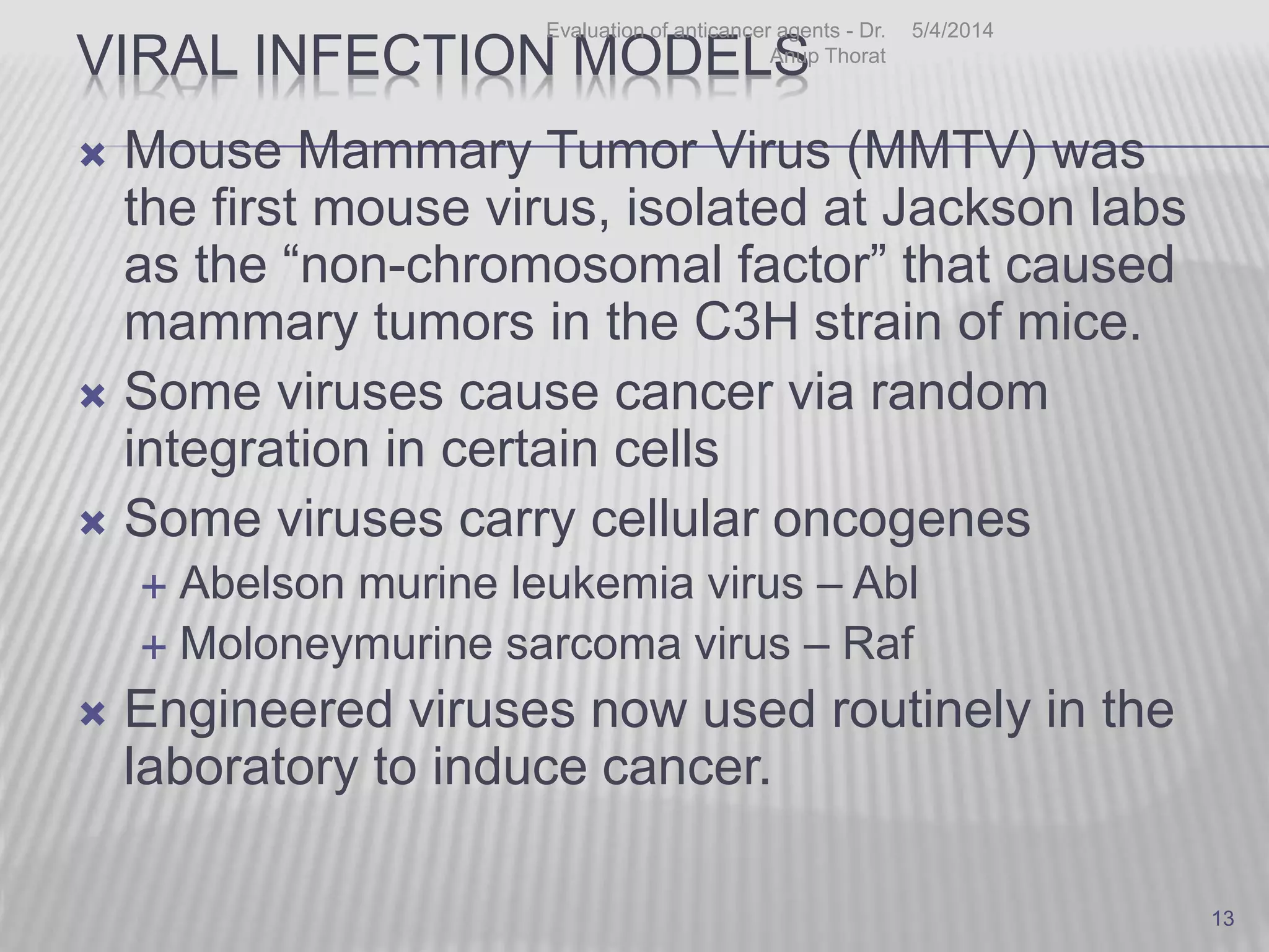 VIRAL INFECTION MODELS
 Mouse Mammary Tumor Virus (MMTV) was
the first mouse virus, isolated at Jackson labs
as the “non-chromosomal factor” that caused
mammary tumors in the C3H strain of mice.
 Some viruses cause cancer via random
integration in certain cells
 Some viruses carry cellular oncogenes
 Abelson murine leukemia virus – Abl
 Moloneymurine sarcoma virus – Raf
 Engineered viruses now used routinely in the
laboratory to induce cancer.
5/4/2014Evaluation of anticancer agents - Dr.
Anup Thorat
13
 