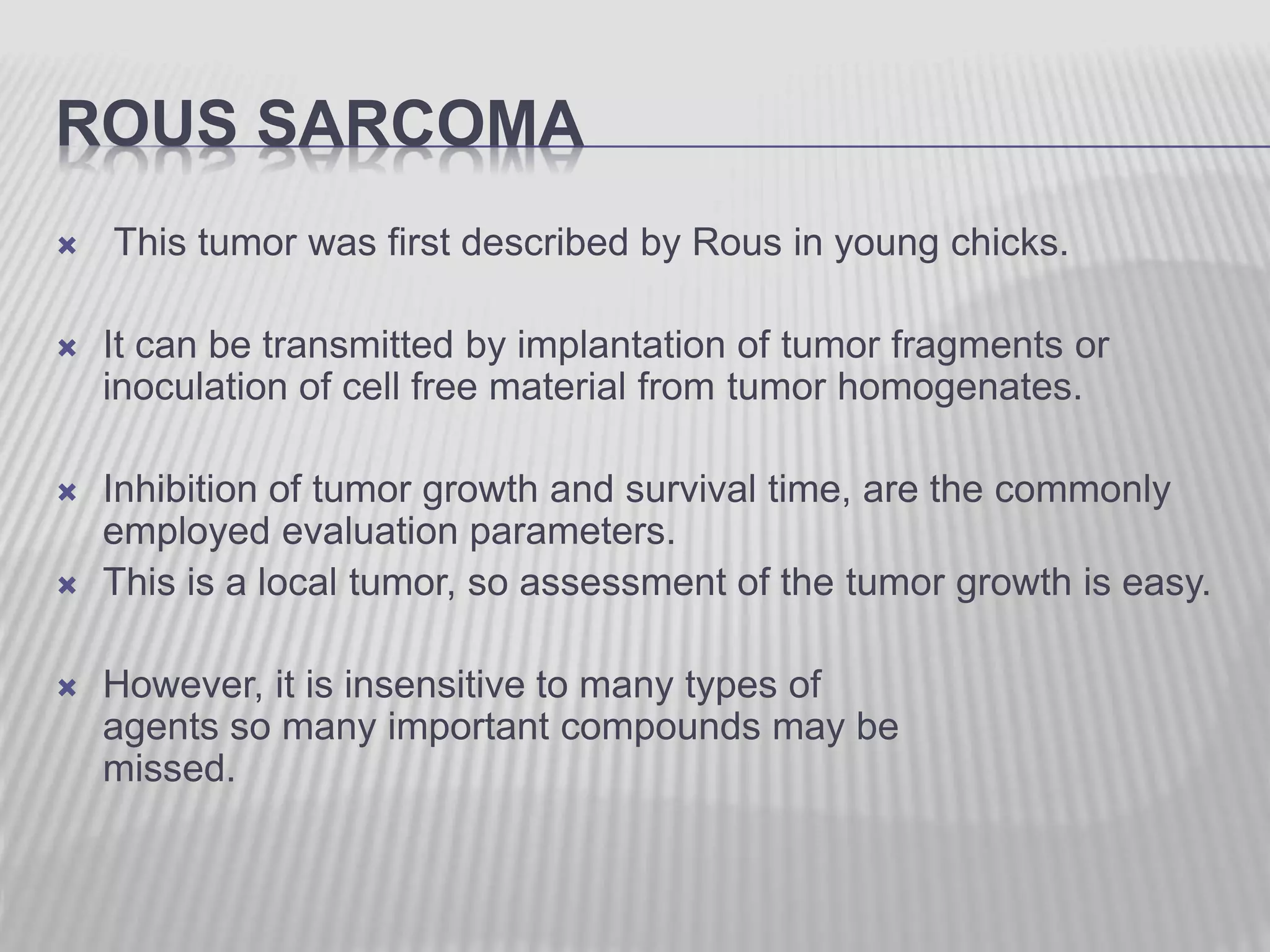 ROUS SARCOMA
 This tumor was first described by Rous in young chicks.
 It can be transmitted by implantation of tumor fragments or
inoculation of cell free material from tumor homogenates.
 Inhibition of tumor growth and survival time, are the commonly
employed evaluation parameters.
 This is a local tumor, so assessment of the tumor growth is easy.
 However, it is insensitive to many types of
agents so many important compounds may be
missed.
 
