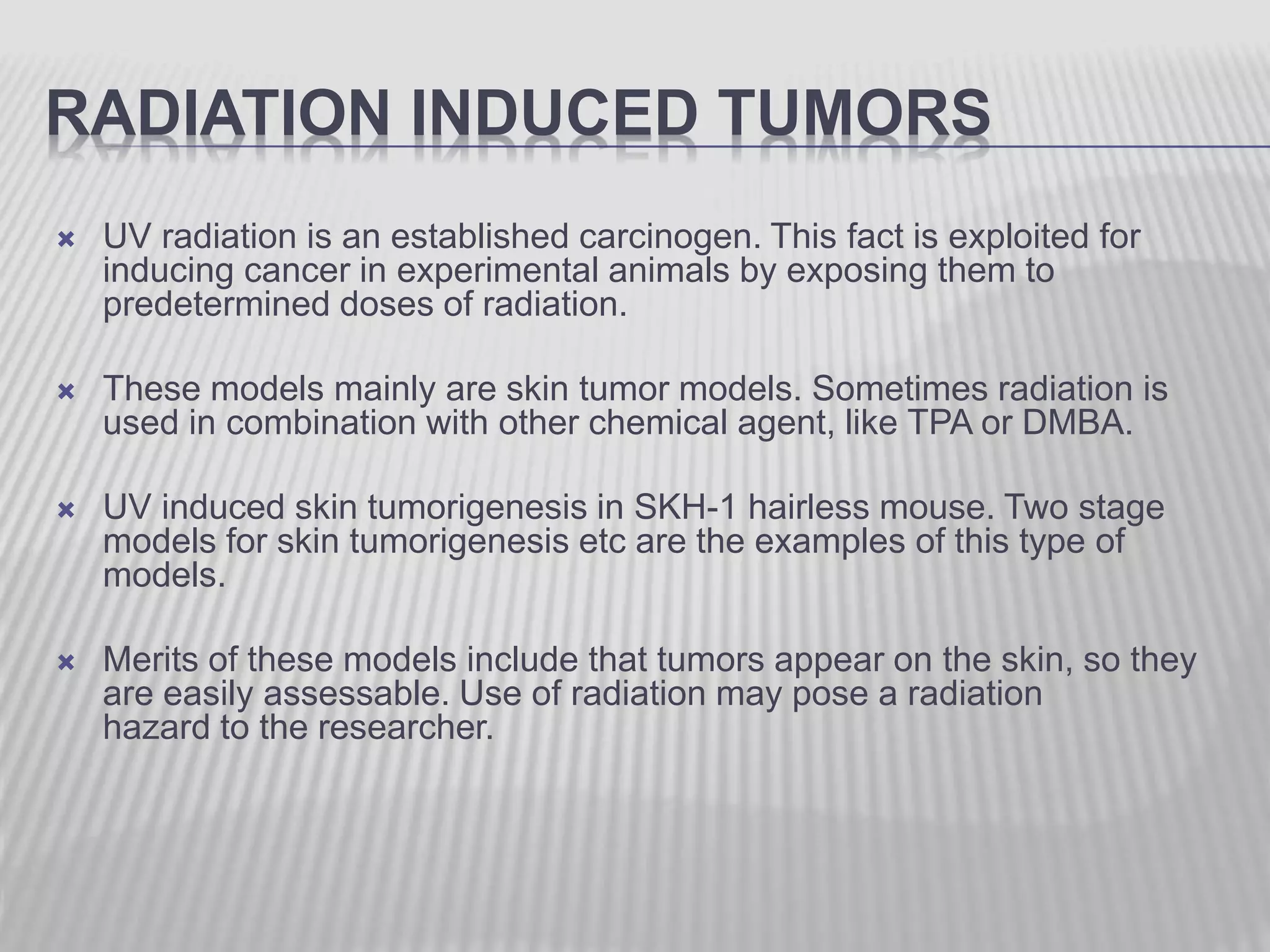RADIATION INDUCED TUMORS
 UV radiation is an established carcinogen. This fact is exploited for
inducing cancer in experimental animals by exposing them to
predetermined doses of radiation.
 These models mainly are skin tumor models. Sometimes radiation is
used in combination with other chemical agent, like TPA or DMBA.
 UV induced skin tumorigenesis in SKH-1 hairless mouse. Two stage
models for skin tumorigenesis etc are the examples of this type of
models.
 Merits of these models include that tumors appear on the skin, so they
are easily assessable. Use of radiation may pose a radiation
hazard to the researcher.
 