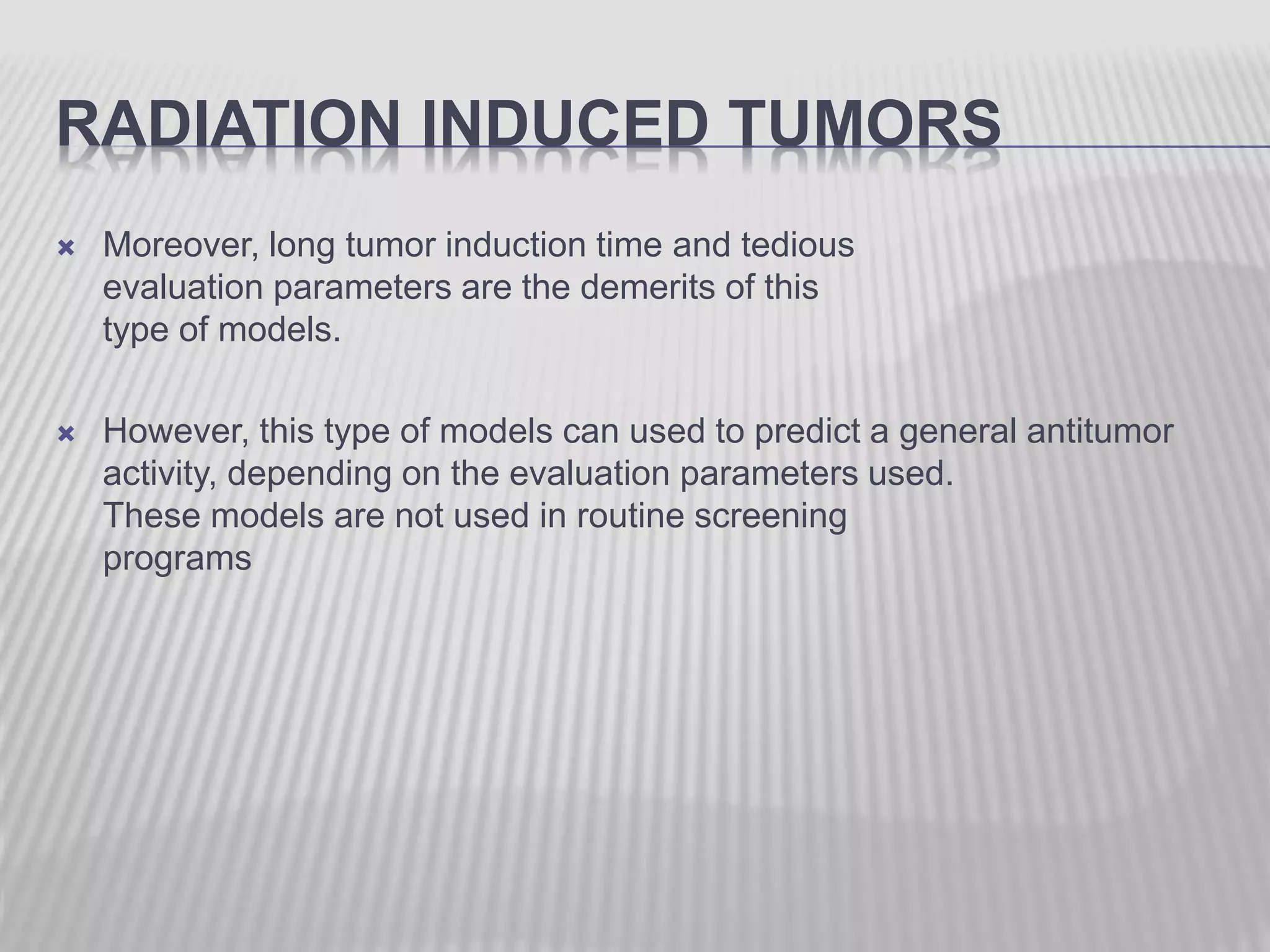 RADIATION INDUCED TUMORS
 Moreover, long tumor induction time and tedious
evaluation parameters are the demerits of this
type of models.
 However, this type of models can used to predict a general antitumor
activity, depending on the evaluation parameters used.
These models are not used in routine screening
programs
 