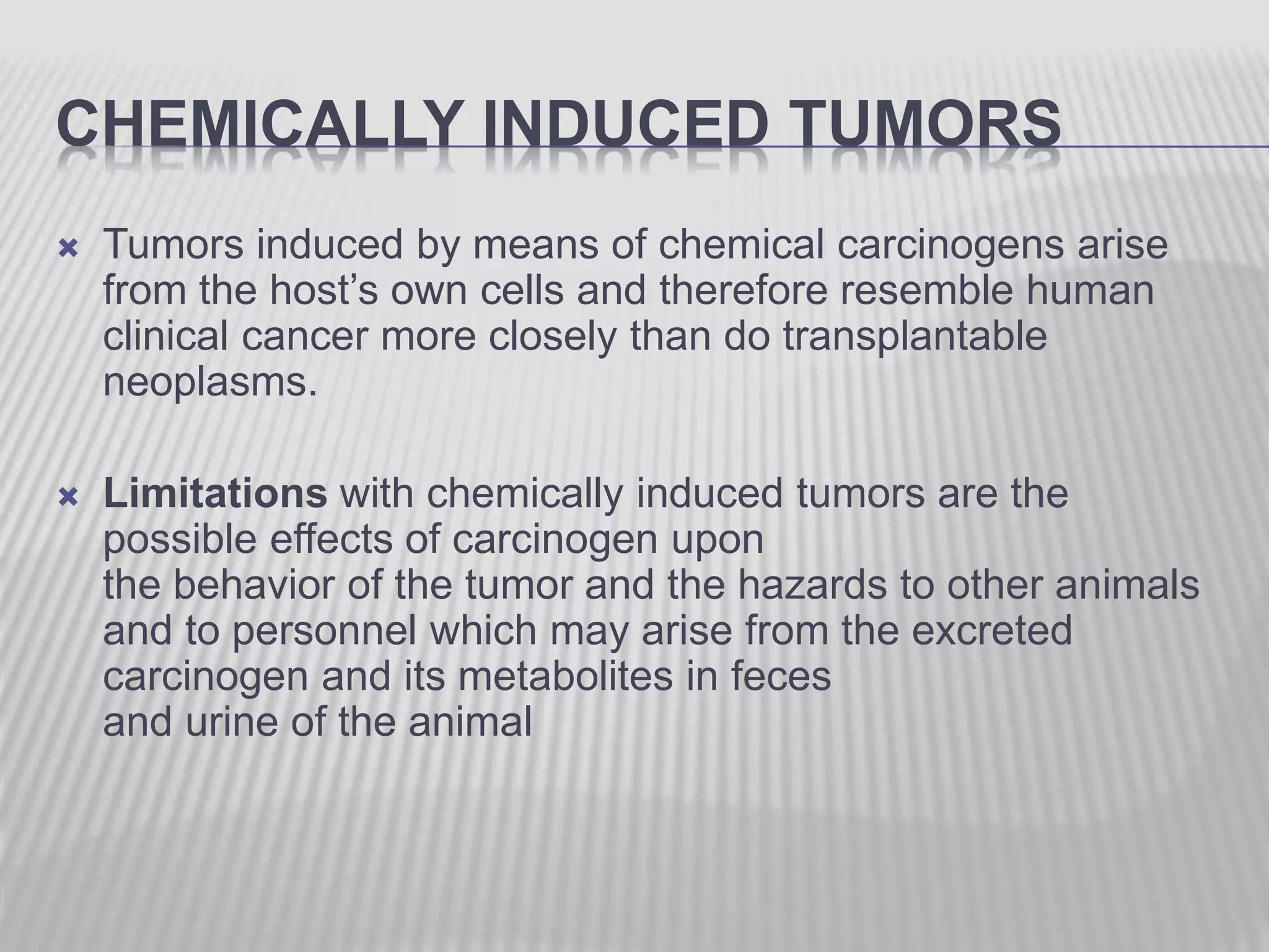 CHEMICALLY INDUCED TUMORS
 Tumors induced by means of chemical carcinogens arise
from the host’s own cells and therefore resemble human
clinical cancer more closely than do transplantable
neoplasms.
 Limitations with chemically induced tumors are the
possible effects of carcinogen upon
the behavior of the tumor and the hazards to other animals
and to personnel which may arise from the excreted
carcinogen and its metabolites in feces
and urine of the animal
 