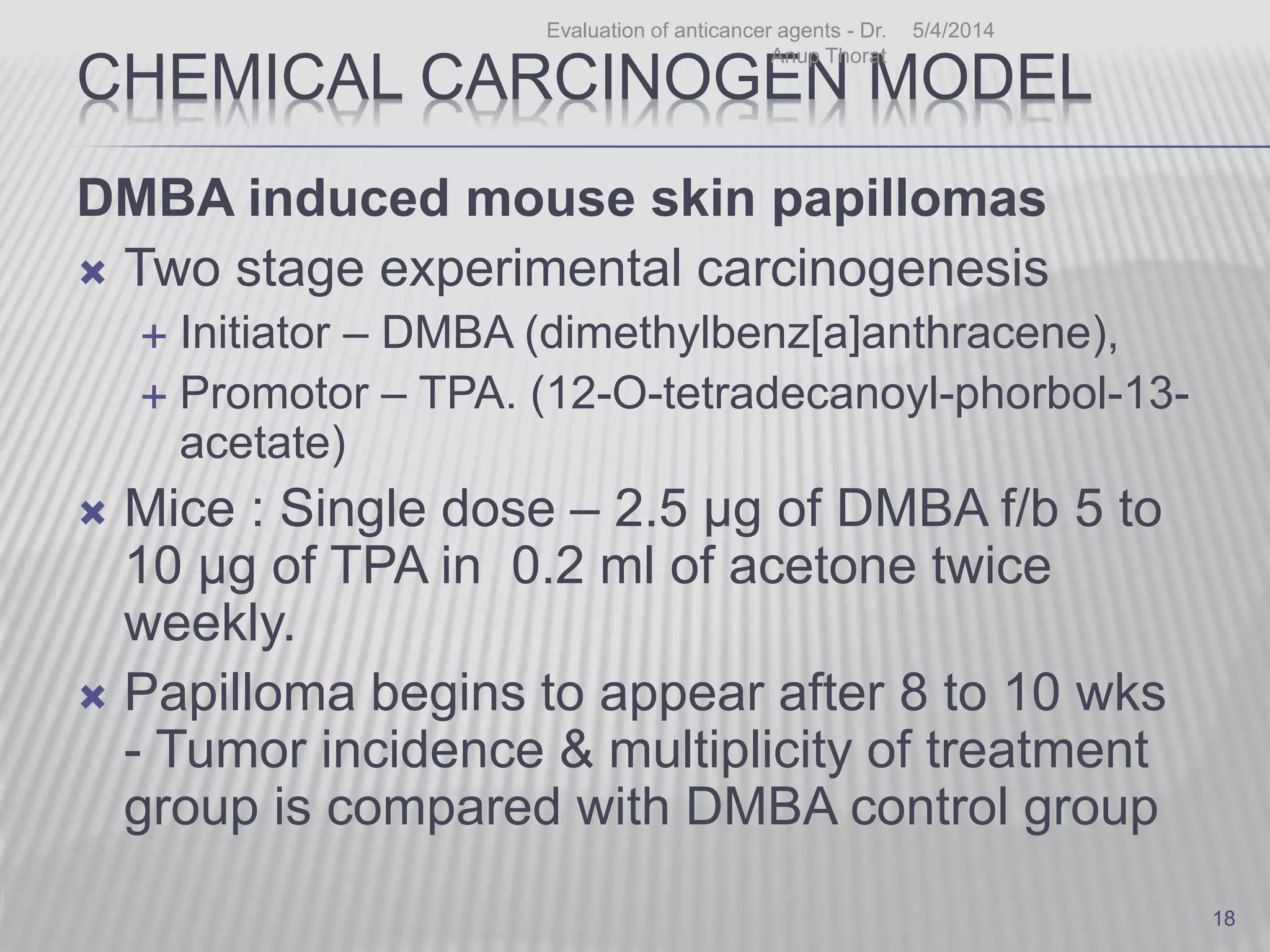 CHEMICAL CARCINOGEN MODEL
DMBA induced mouse skin papillomas
 Two stage experimental carcinogenesis
 Initiator – DMBA (dimethylbenz[a]anthracene),
 Promotor – TPA. (12-O-tetradecanoyl-phorbol-13-
acetate)
 Mice : Single dose – 2.5 µg of DMBA f/b 5 to
10 μg of TPA in 0.2 ml of acetone twice
weekly.
 Papilloma begins to appear after 8 to 10 wks
- Tumor incidence & multiplicity of treatment
group is compared with DMBA control group
5/4/2014Evaluation of anticancer agents - Dr.
Anup Thorat
18
 
