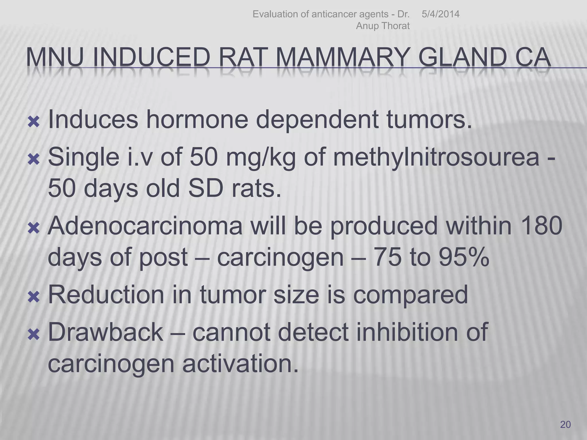 MNU INDUCED RAT MAMMARY GLAND CA
 Induces hormone dependent tumors.
 Single i.v of 50 mg/kg of methylnitrosourea -
50 days old SD rats.
 Adenocarcinoma will be produced within 180
days of post – carcinogen – 75 to 95%
 Reduction in tumor size is compared
 Drawback – cannot detect inhibition of
carcinogen activation.
5/4/2014Evaluation of anticancer agents - Dr.
Anup Thorat
20
 
