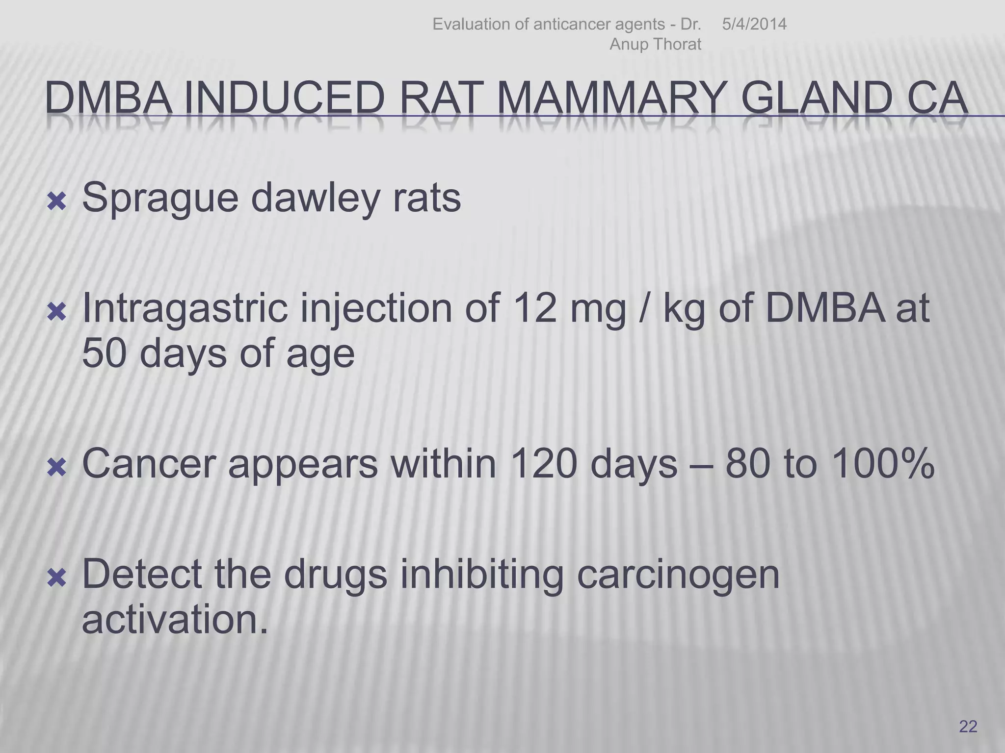 DMBA INDUCED RAT MAMMARY GLAND CA
 Sprague dawley rats
 Intragastric injection of 12 mg / kg of DMBA at
50 days of age
 Cancer appears within 120 days – 80 to 100%
 Detect the drugs inhibiting carcinogen
activation.
5/4/2014Evaluation of anticancer agents - Dr.
Anup Thorat
22
 