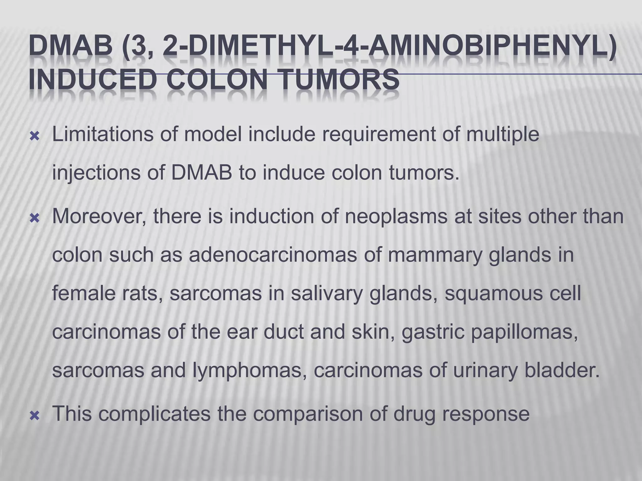 DMAB (3, 2-DIMETHYL-4-AMINOBIPHENYL)
INDUCED COLON TUMORS
 Limitations of model include requirement of multiple
injections of DMAB to induce colon tumors.
 Moreover, there is induction of neoplasms at sites other than
colon such as adenocarcinomas of mammary glands in
female rats, sarcomas in salivary glands, squamous cell
carcinomas of the ear duct and skin, gastric papillomas,
sarcomas and lymphomas, carcinomas of urinary bladder.
 This complicates the comparison of drug response
 