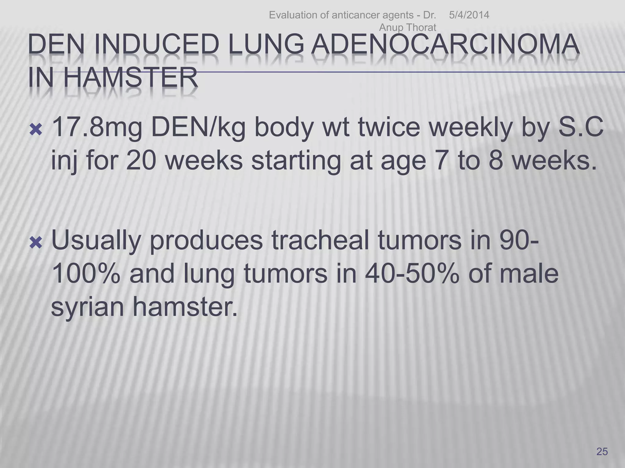 DEN INDUCED LUNG ADENOCARCINOMA
IN HAMSTER
 17.8mg DEN/kg body wt twice weekly by S.C
inj for 20 weeks starting at age 7 to 8 weeks.
 Usually produces tracheal tumors in 90-
100% and lung tumors in 40-50% of male
syrian hamster.
5/4/2014Evaluation of anticancer agents - Dr.
Anup Thorat
25
 