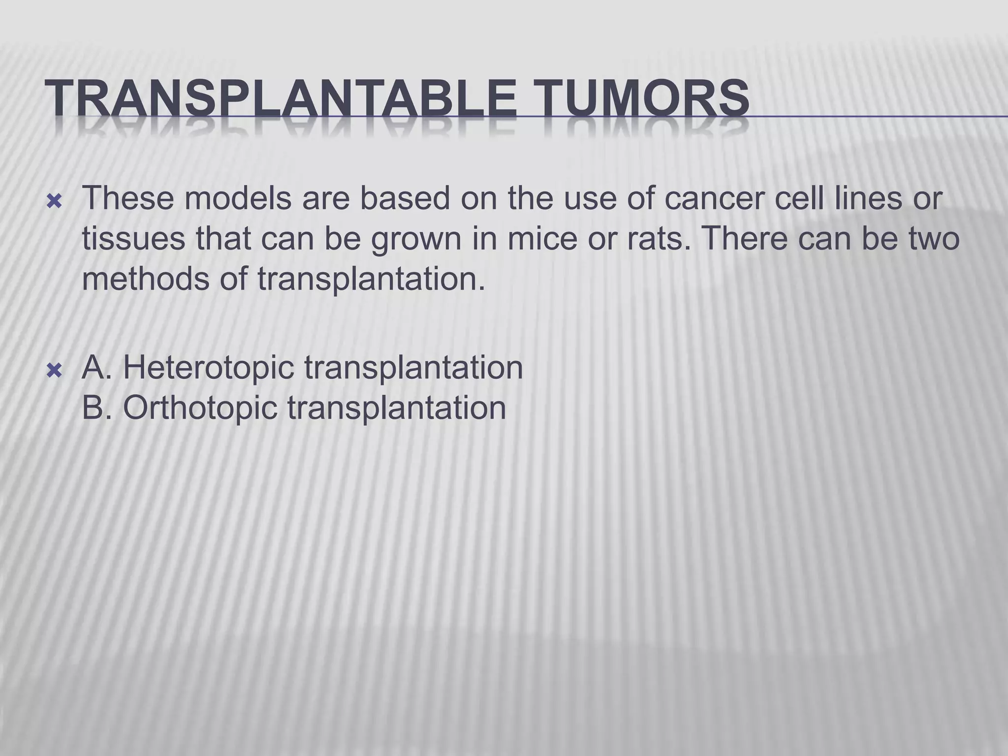 TRANSPLANTABLE TUMORS
 These models are based on the use of cancer cell lines or
tissues that can be grown in mice or rats. There can be two
methods of transplantation.
 A. Heterotopic transplantation
B. Orthotopic transplantation
 
