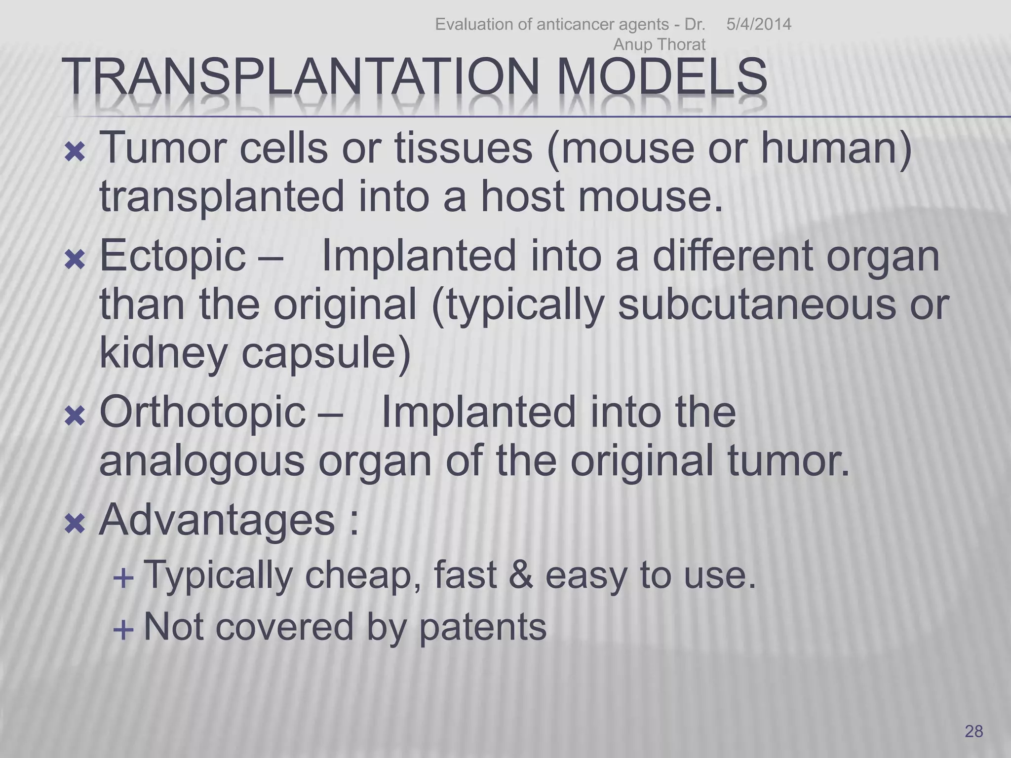 TRANSPLANTATION MODELS
 Tumor cells or tissues (mouse or human)
transplanted into a host mouse.
 Ectopic – Implanted into a different organ
than the original (typically subcutaneous or
kidney capsule)
 Orthotopic – Implanted into the
analogous organ of the original tumor.
 Advantages :
 Typically cheap, fast & easy to use.
 Not covered by patents
5/4/2014Evaluation of anticancer agents - Dr.
Anup Thorat
28
 