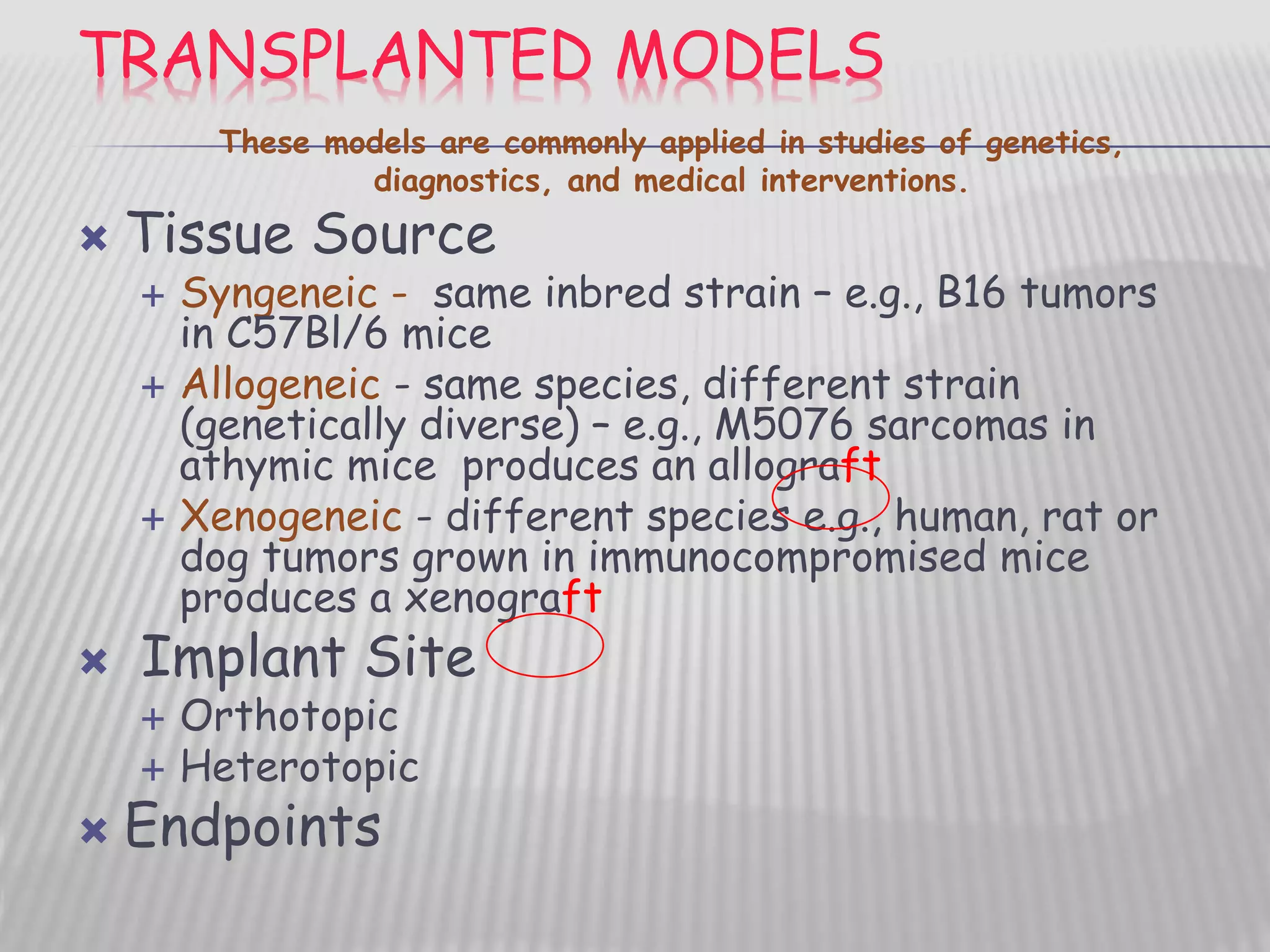 TRANSPLANTED MODELS
 Tissue Source
 Syngeneic - same inbred strain – e.g., B16 tumors
in C57Bl/6 mice
 Allogeneic - same species, different strain
(genetically diverse) – e.g., M5076 sarcomas in
athymic mice produces an allograft
 Xenogeneic - different species e.g., human, rat or
dog tumors grown in immunocompromised mice
produces a xenograft
 Implant Site
 Orthotopic
 Heterotopic
 Endpoints
These models are commonly applied in studies of genetics,
diagnostics, and medical interventions.
 