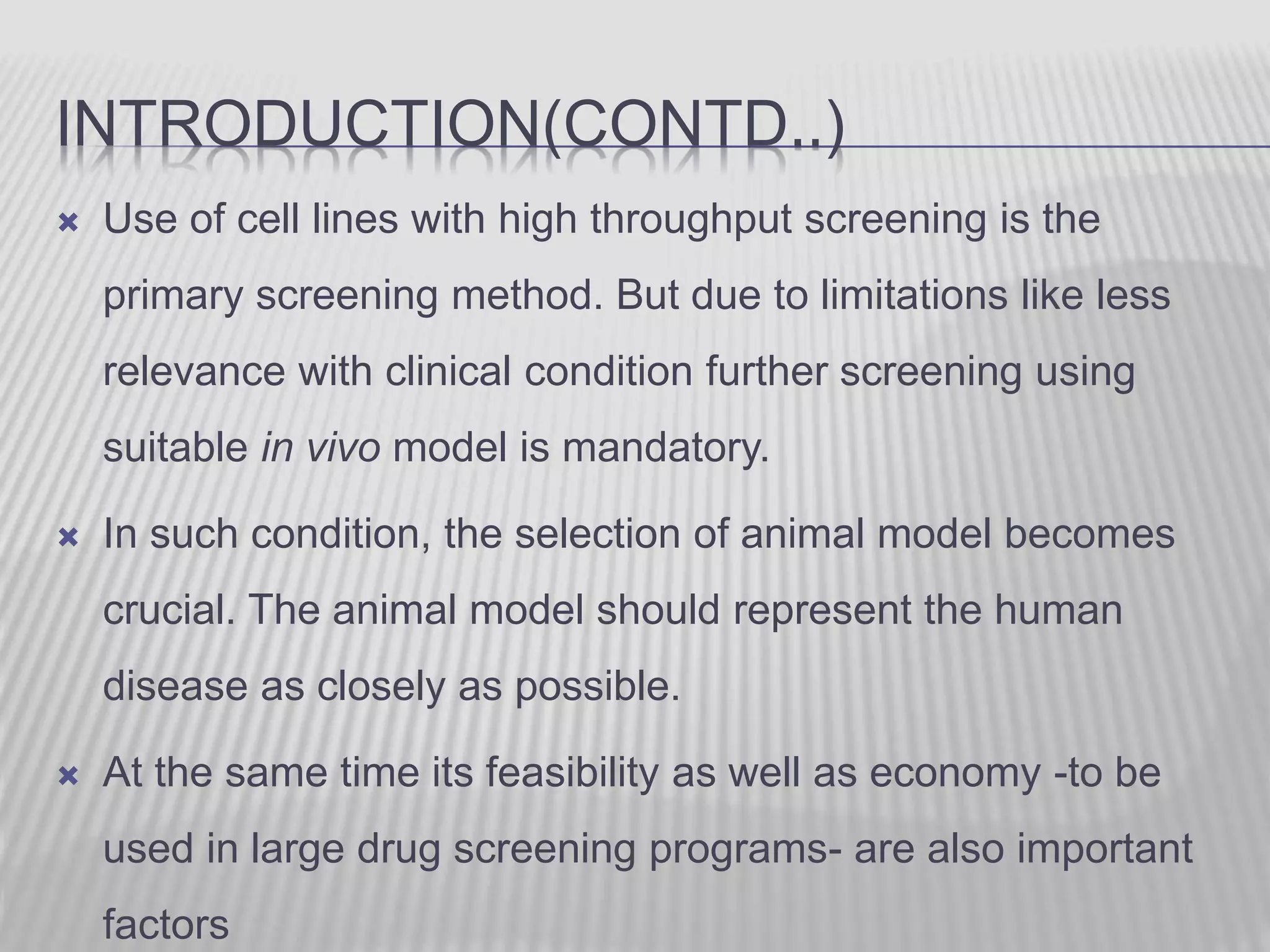 INTRODUCTION(CONTD..)
 Use of cell lines with high throughput screening is the
primary screening method. But due to limitations like less
relevance with clinical condition further screening using
suitable in vivo model is mandatory.
 In such condition, the selection of animal model becomes
crucial. The animal model should represent the human
disease as closely as possible.
 At the same time its feasibility as well as economy -to be
used in large drug screening programs- are also important
factors
 
