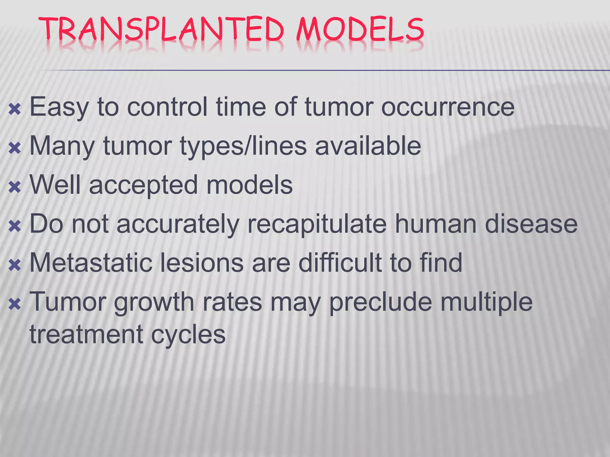 TRANSPLANTED MODELS
 Easy to control time of tumor occurrence
 Many tumor types/lines available
 Well accepted models
 Do not accurately recapitulate human disease
 Metastatic lesions are difficult to find
 Tumor growth rates may preclude multiple
treatment cycles
 