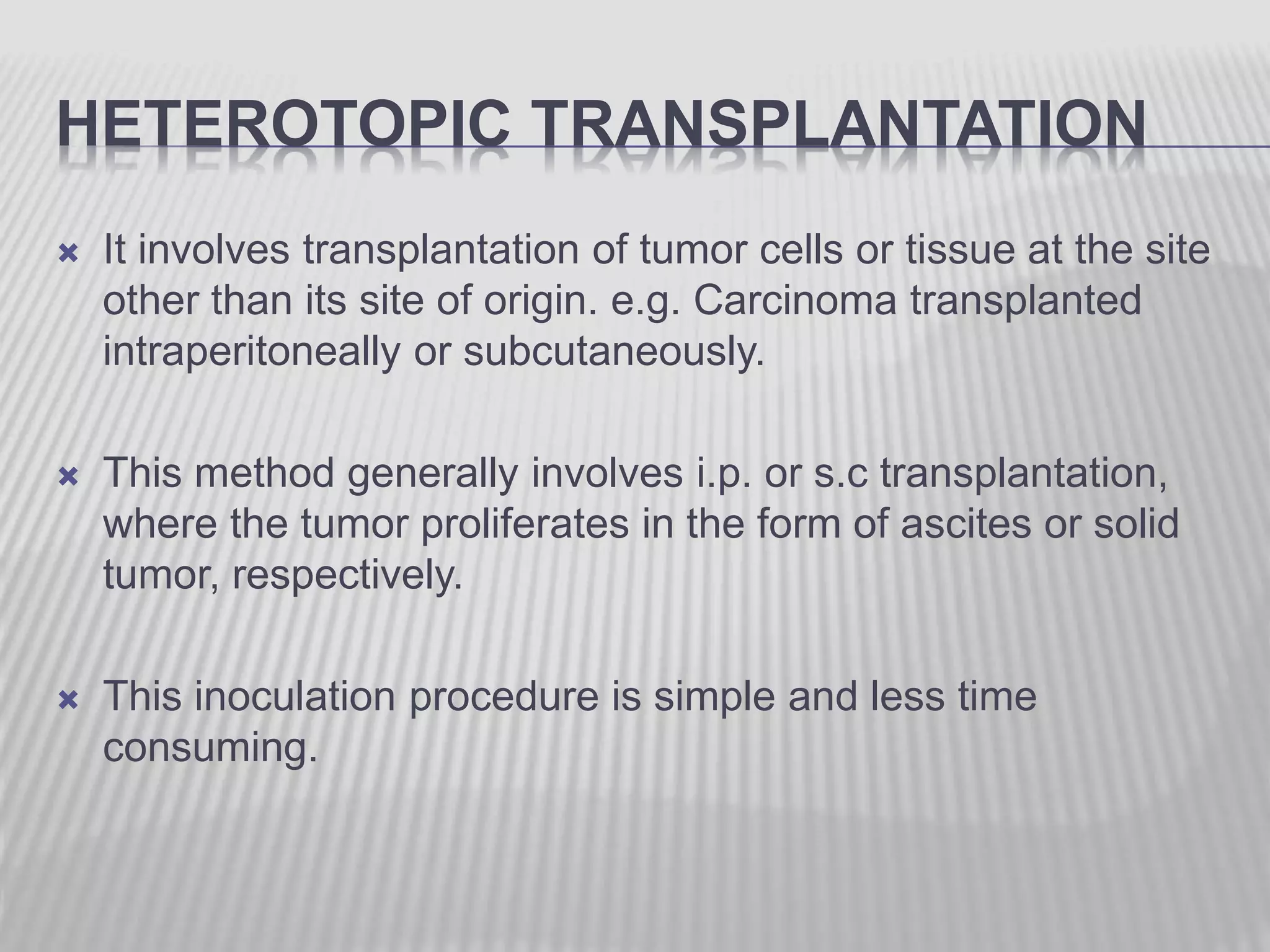 HETEROTOPIC TRANSPLANTATION
 It involves transplantation of tumor cells or tissue at the site
other than its site of origin. e.g. Carcinoma transplanted
intraperitoneally or subcutaneously.
 This method generally involves i.p. or s.c transplantation,
where the tumor proliferates in the form of ascites or solid
tumor, respectively.
 This inoculation procedure is simple and less time
consuming.
 