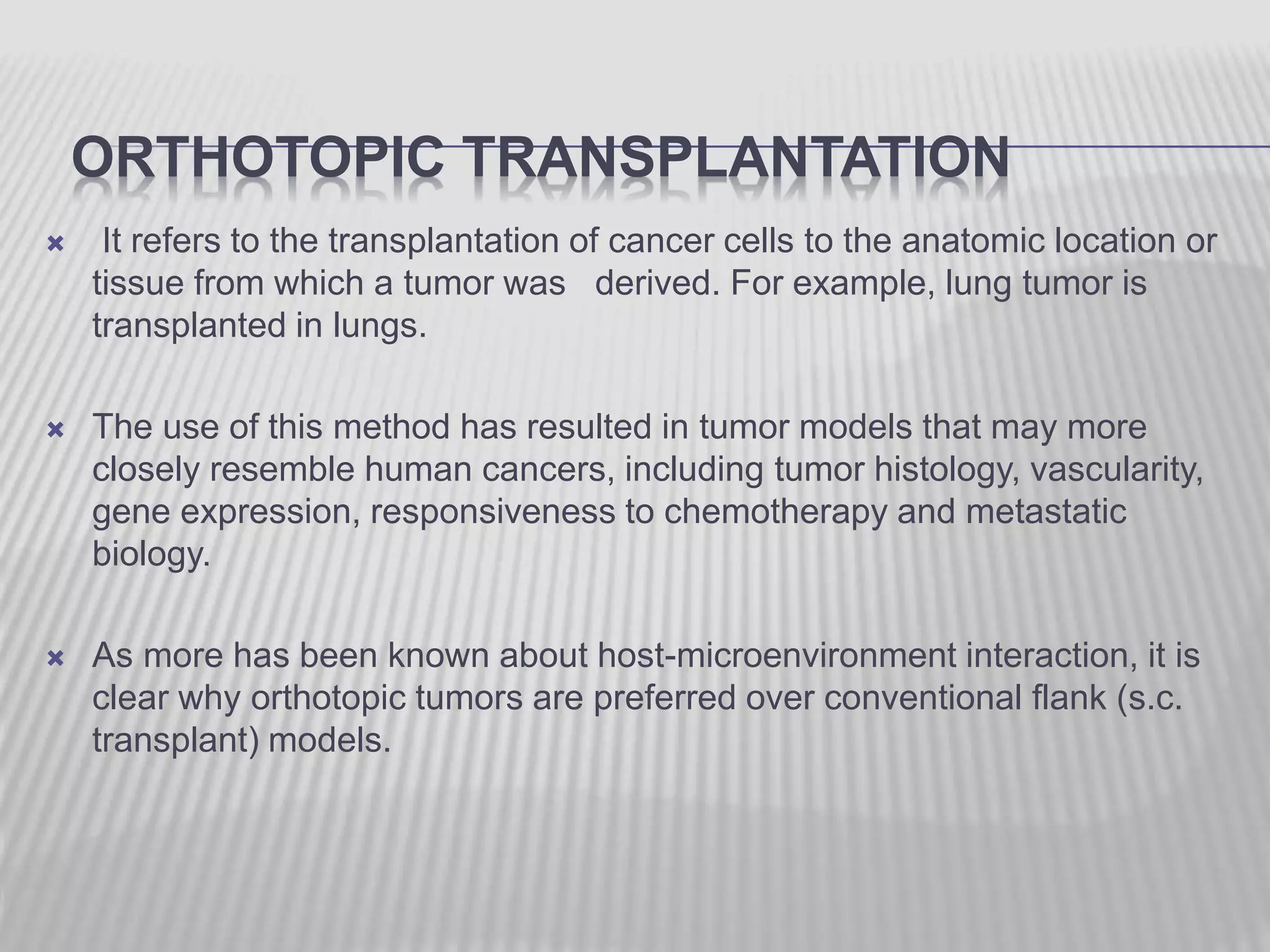 ORTHOTOPIC TRANSPLANTATION
 It refers to the transplantation of cancer cells to the anatomic location or
tissue from which a tumor was derived. For example, lung tumor is
transplanted in lungs.
 The use of this method has resulted in tumor models that may more
closely resemble human cancers, including tumor histology, vascularity,
gene expression, responsiveness to chemotherapy and metastatic
biology.
 As more has been known about host-microenvironment interaction, it is
clear why orthotopic tumors are preferred over conventional flank (s.c.
transplant) models.
 