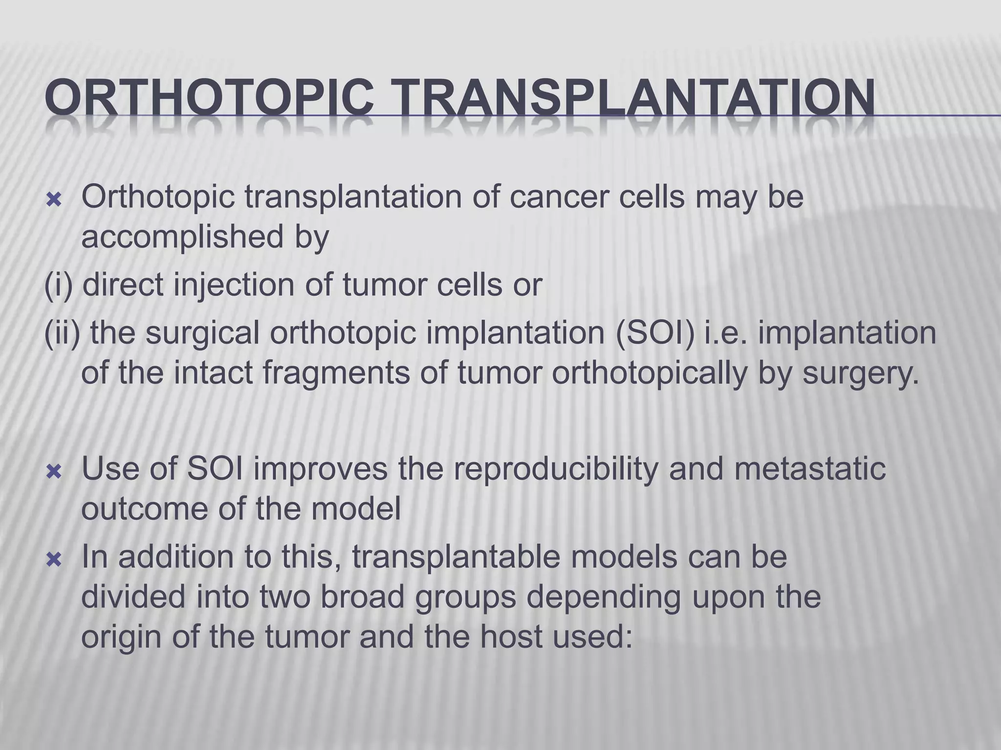 ORTHOTOPIC TRANSPLANTATION
 Orthotopic transplantation of cancer cells may be
accomplished by
(i) direct injection of tumor cells or
(ii) the surgical orthotopic implantation (SOI) i.e. implantation
of the intact fragments of tumor orthotopically by surgery.
 Use of SOI improves the reproducibility and metastatic
outcome of the model
 In addition to this, transplantable models can be
divided into two broad groups depending upon the
origin of the tumor and the host used:
 