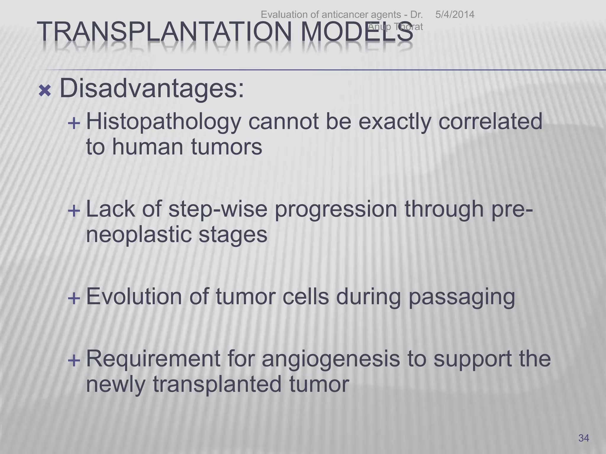 TRANSPLANTATION MODELS
 Disadvantages:
 Histopathology cannot be exactly correlated
to human tumors
 Lack of step-wise progression through pre-
neoplastic stages
 Evolution of tumor cells during passaging
 Requirement for angiogenesis to support the
newly transplanted tumor
5/4/2014Evaluation of anticancer agents - Dr.
Anup Thorat
34
 