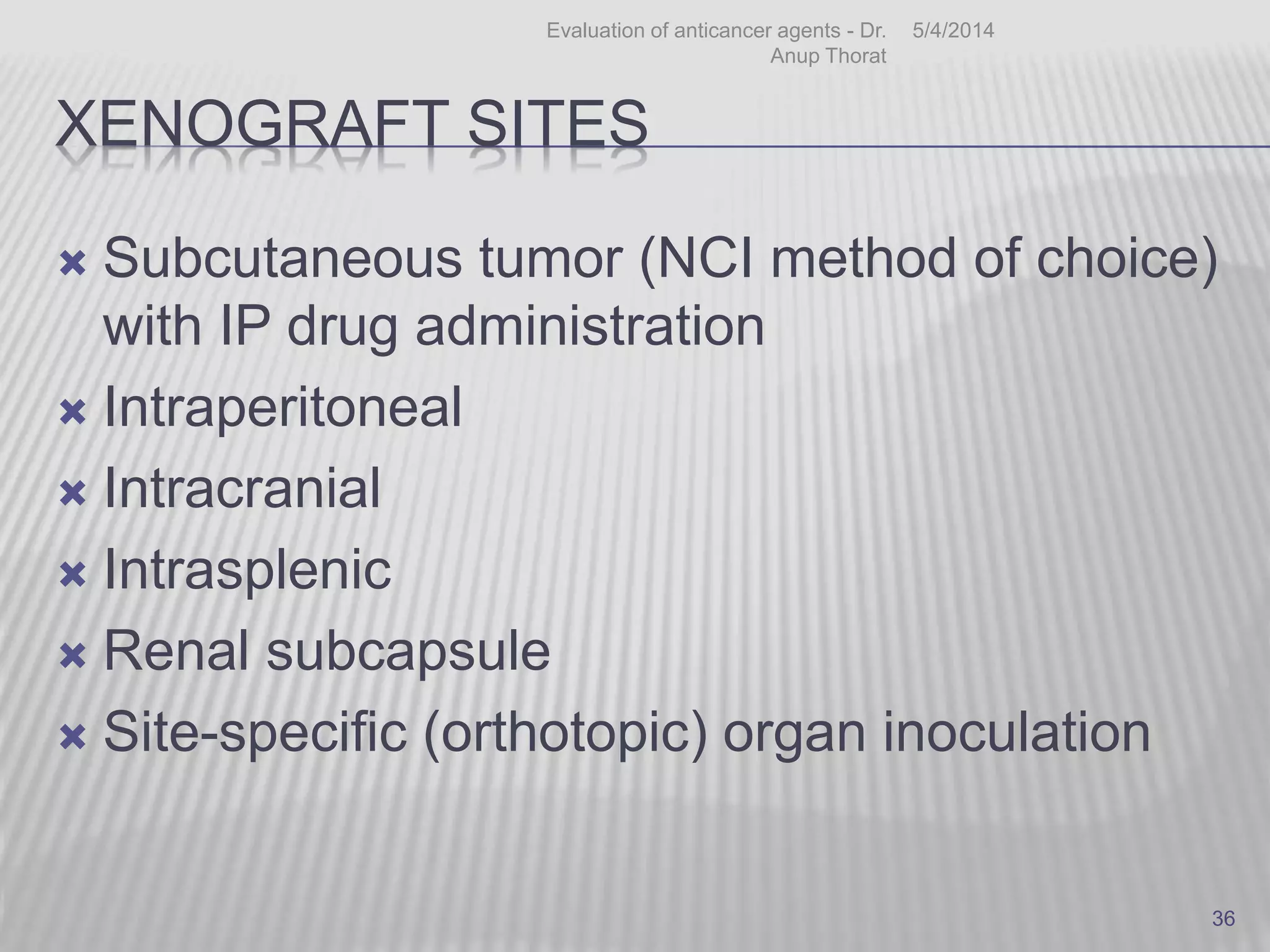 XENOGRAFT SITES
 Subcutaneous tumor (NCI method of choice)
with IP drug administration
 Intraperitoneal
 Intracranial
 Intrasplenic
 Renal subcapsule
 Site-specific (orthotopic) organ inoculation
5/4/2014Evaluation of anticancer agents - Dr.
Anup Thorat
36
 