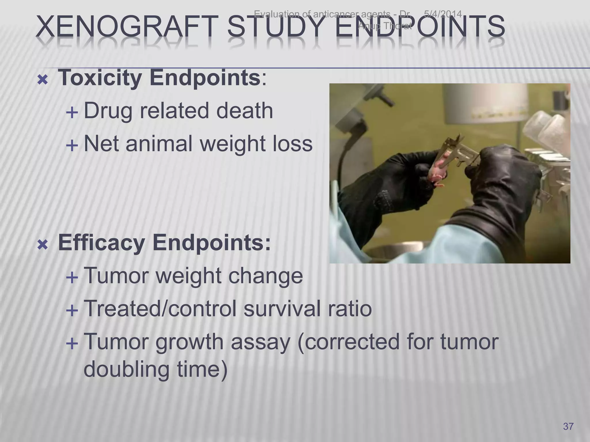 XENOGRAFT STUDY ENDPOINTS
 Toxicity Endpoints:
 Drug related death
 Net animal weight loss
 Efficacy Endpoints:
 Tumor weight change
 Treated/control survival ratio
 Tumor growth assay (corrected for tumor
doubling time)
5/4/2014Evaluation of anticancer agents - Dr.
Anup Thorat
37
 