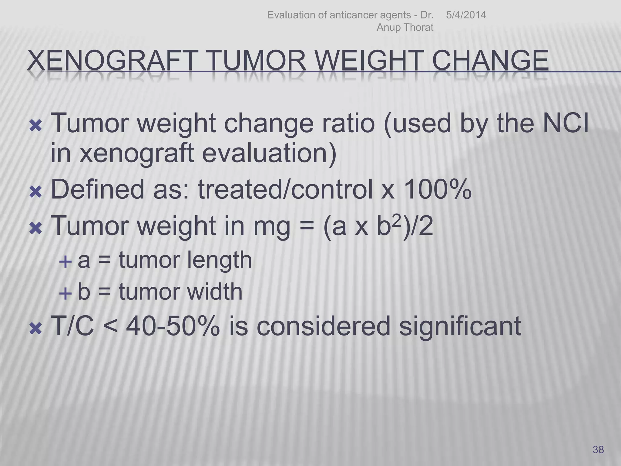 XENOGRAFT TUMOR WEIGHT CHANGE
 Tumor weight change ratio (used by the NCI
in xenograft evaluation)
 Defined as: treated/control x 100%
 Tumor weight in mg = (a x b2)/2
 a = tumor length
 b = tumor width
 T/C < 40-50% is considered significant
5/4/2014Evaluation of anticancer agents - Dr.
Anup Thorat
38
 