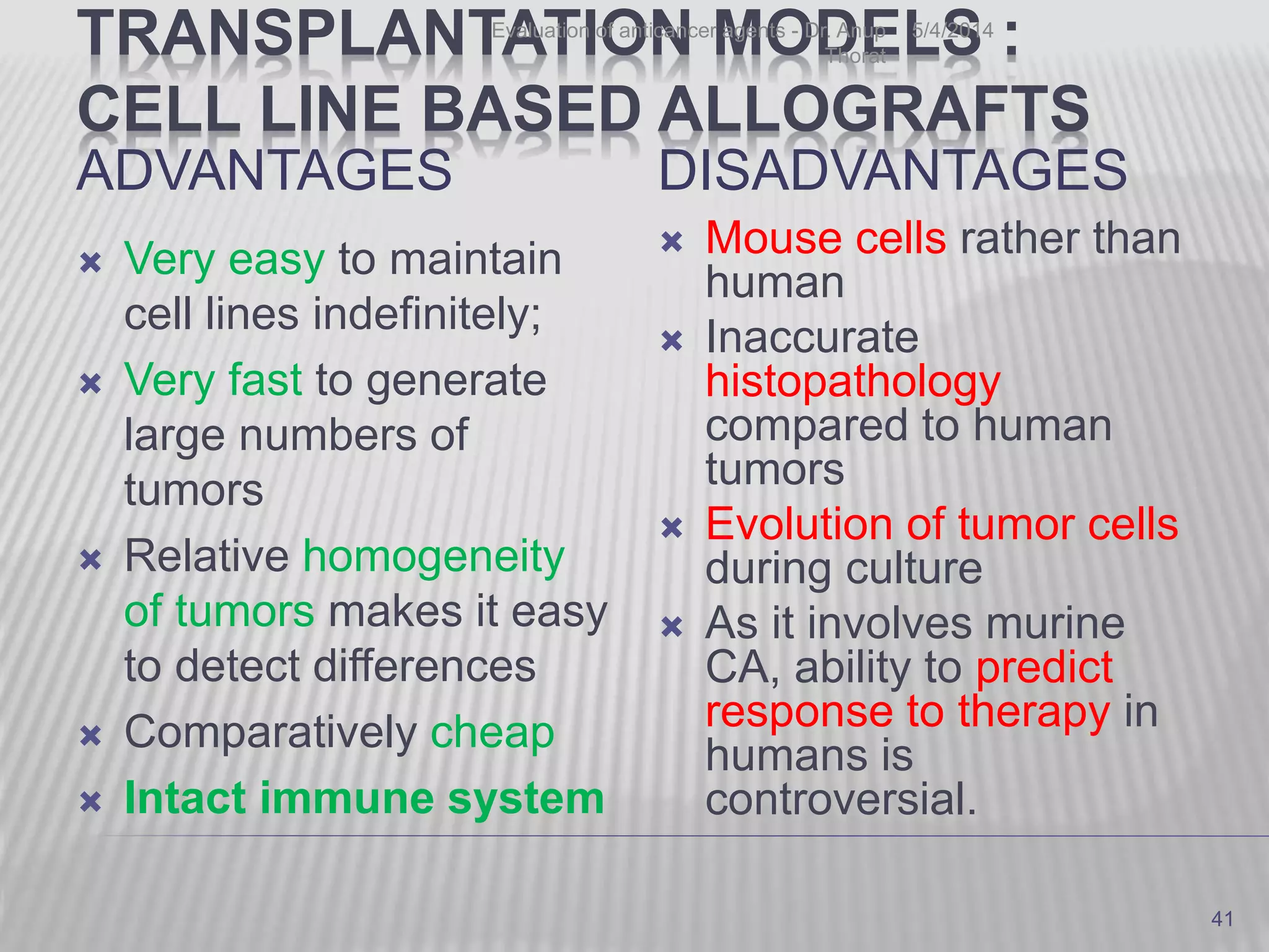 TRANSPLANTATION MODELS :
CELL LINE BASED ALLOGRAFTS
ADVANTAGES
 Very easy to maintain
cell lines indefinitely;
 Very fast to generate
large numbers of
tumors
 Relative homogeneity
of tumors makes it easy
to detect differences
 Comparatively cheap
 Intact immune system
DISADVANTAGES
 Mouse cells rather than
human
 Inaccurate
histopathology
compared to human
tumors
 Evolution of tumor cells
during culture
 As it involves murine
CA, ability to predict
response to therapy in
humans is
controversial.
5/4/2014Evaluation of anticancer agents - Dr. Anup
Thorat
41
 
