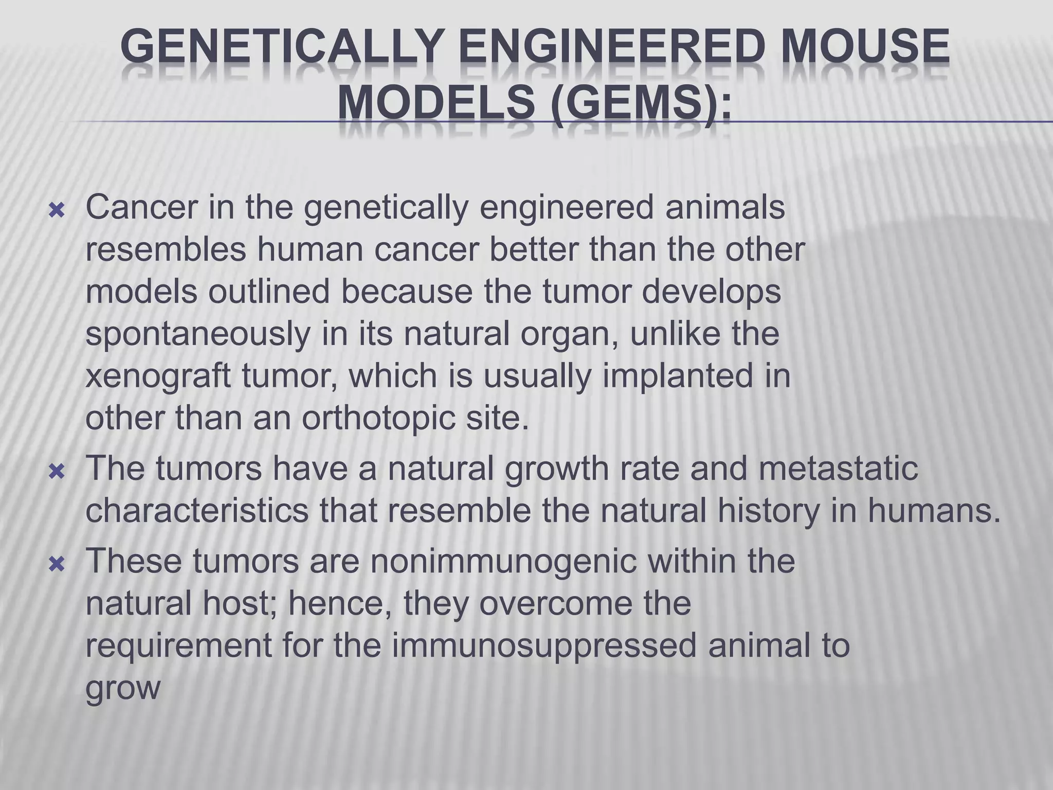 GENETICALLY ENGINEERED MOUSE
MODELS (GEMS):
 Cancer in the genetically engineered animals
resembles human cancer better than the other
models outlined because the tumor develops
spontaneously in its natural organ, unlike the
xenograft tumor, which is usually implanted in
other than an orthotopic site.
 The tumors have a natural growth rate and metastatic
characteristics that resemble the natural history in humans.
 These tumors are nonimmunogenic within the
natural host; hence, they overcome the
requirement for the immunosuppressed animal to
grow
 