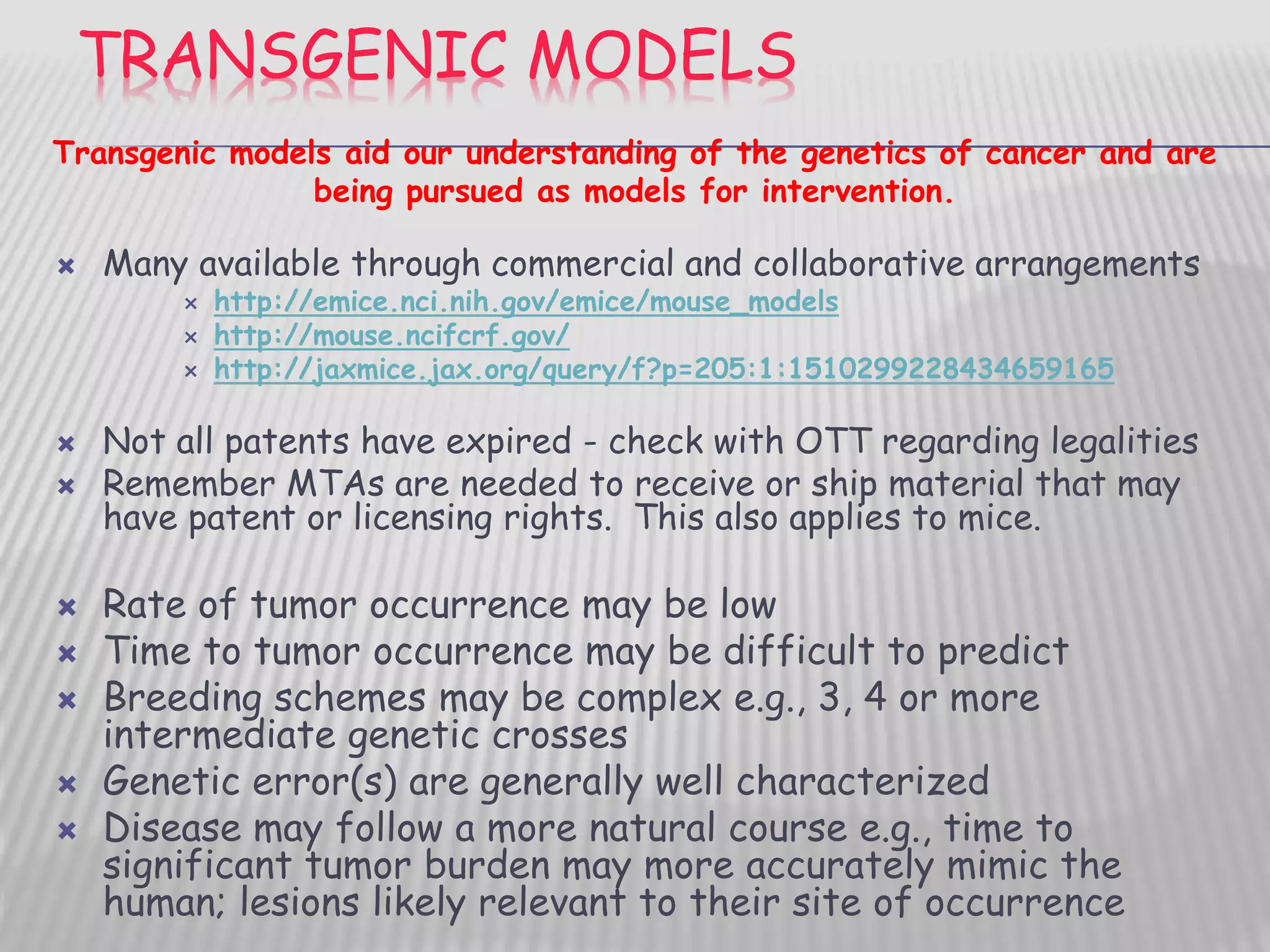 TRANSGENIC MODELS
 Many available through commercial and collaborative arrangements
 http://emice.nci.nih.gov/emice/mouse_models
 http://mouse.ncifcrf.gov/
 http://jaxmice.jax.org/query/f?p=205:1:1510299228434659165
 Not all patents have expired - check with OTT regarding legalities
 Remember MTAs are needed to receive or ship material that may
have patent or licensing rights. This also applies to mice.
 Rate of tumor occurrence may be low
 Time to tumor occurrence may be difficult to predict
 Breeding schemes may be complex e.g., 3, 4 or more
intermediate genetic crosses
 Genetic error(s) are generally well characterized
 Disease may follow a more natural course e.g., time to
significant tumor burden may more accurately mimic the
human; lesions likely relevant to their site of occurrence
Transgenic models aid our understanding of the genetics of cancer and are
being pursued as models for intervention.
 