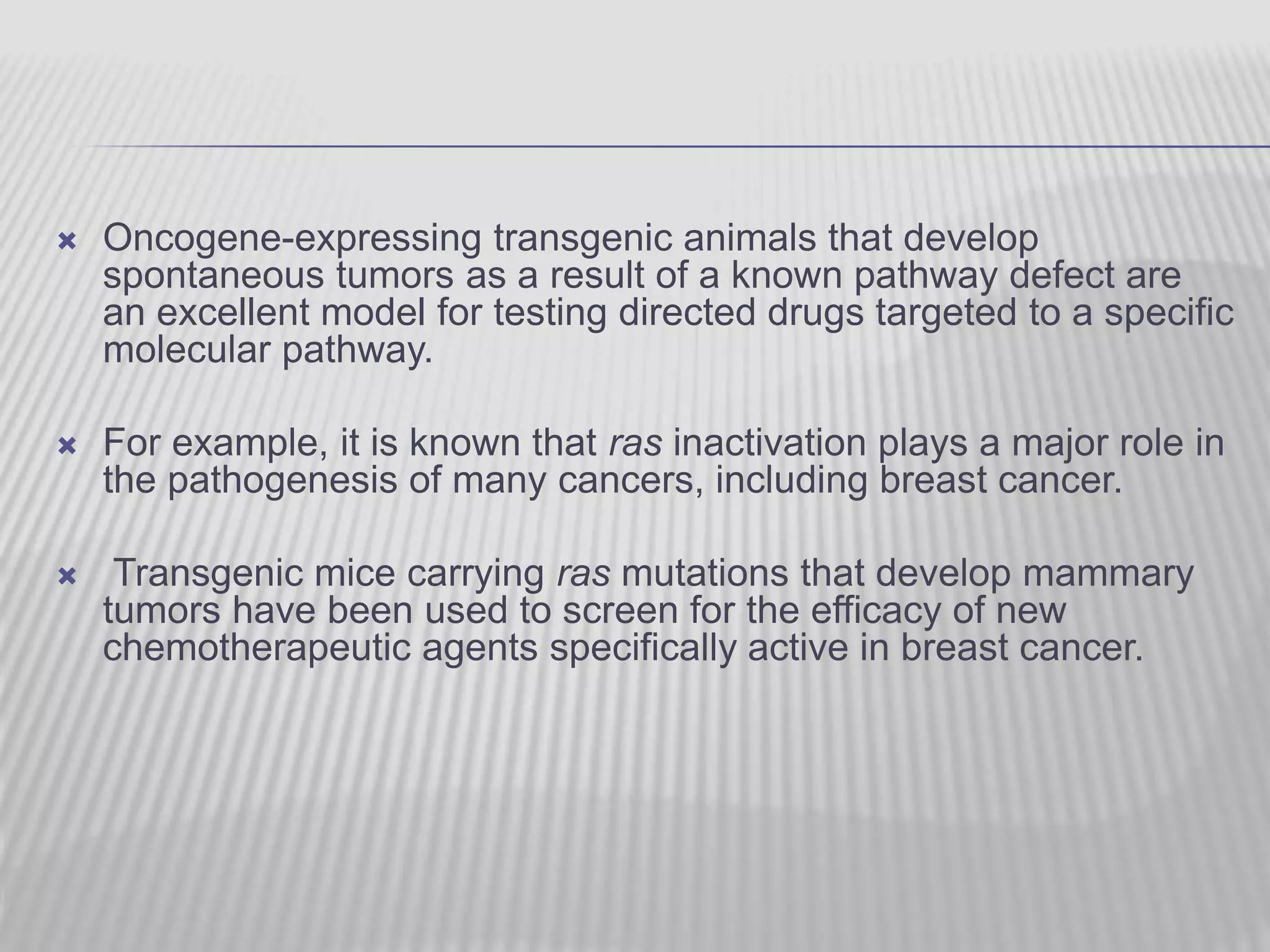  Oncogene-expressing transgenic animals that develop
spontaneous tumors as a result of a known pathway defect are
an excellent model for testing directed drugs targeted to a specific
molecular pathway.
 For example, it is known that ras inactivation plays a major role in
the pathogenesis of many cancers, including breast cancer.
 Transgenic mice carrying ras mutations that develop mammary
tumors have been used to screen for the efficacy of new
chemotherapeutic agents specifically active in breast cancer.
 
