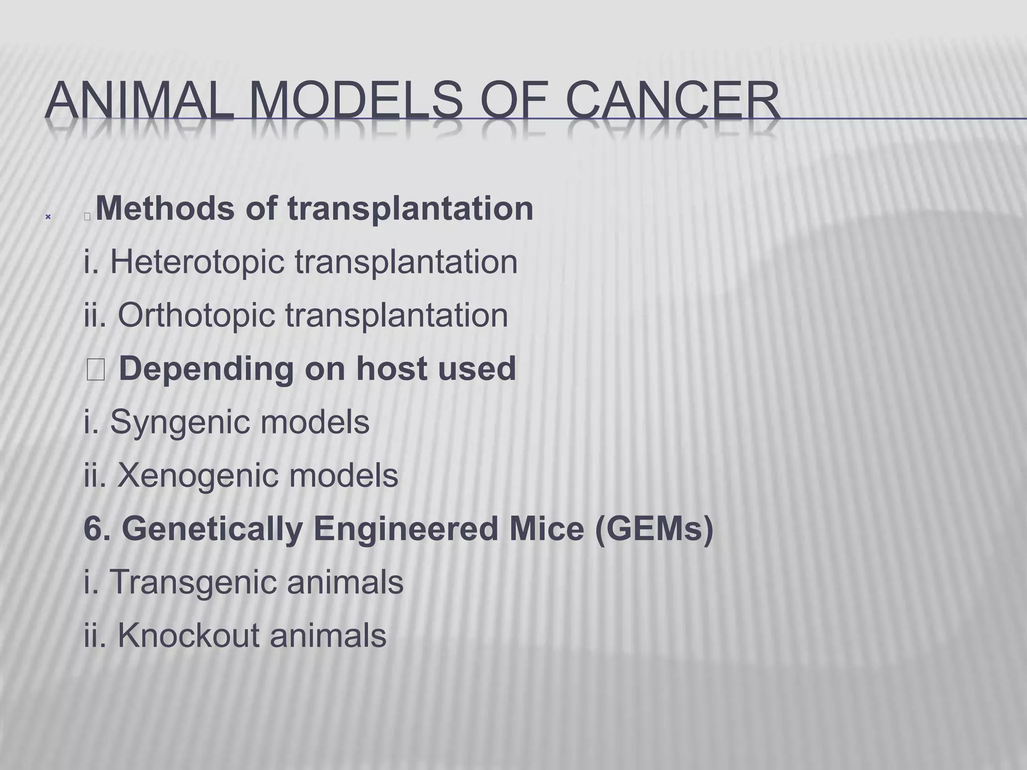 ANIMAL MODELS OF CANCER
 Methods of transplantation
i. Heterotopic transplantation
ii. Orthotopic transplantation
Depending on host used
i. Syngenic models
ii. Xenogenic models
6. Genetically Engineered Mice (GEMs)
i. Transgenic animals
ii. Knockout animals
 