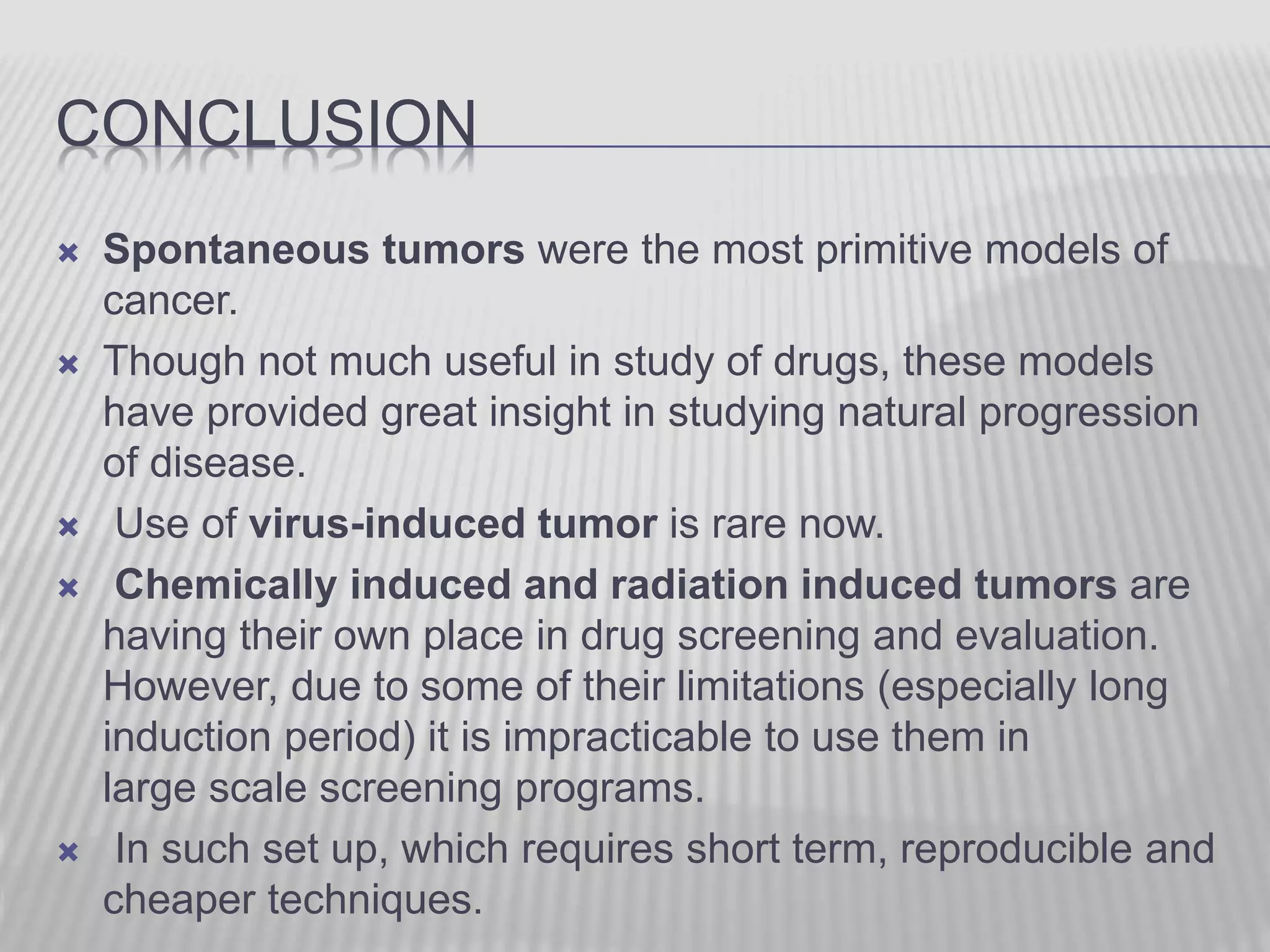 CONCLUSION
 Spontaneous tumors were the most primitive models of
cancer.
 Though not much useful in study of drugs, these models
have provided great insight in studying natural progression
of disease.
 Use of virus-induced tumor is rare now.
 Chemically induced and radiation induced tumors are
having their own place in drug screening and evaluation.
However, due to some of their limitations (especially long
induction period) it is impracticable to use them in
large scale screening programs.
 In such set up, which requires short term, reproducible and
cheaper techniques.
 
